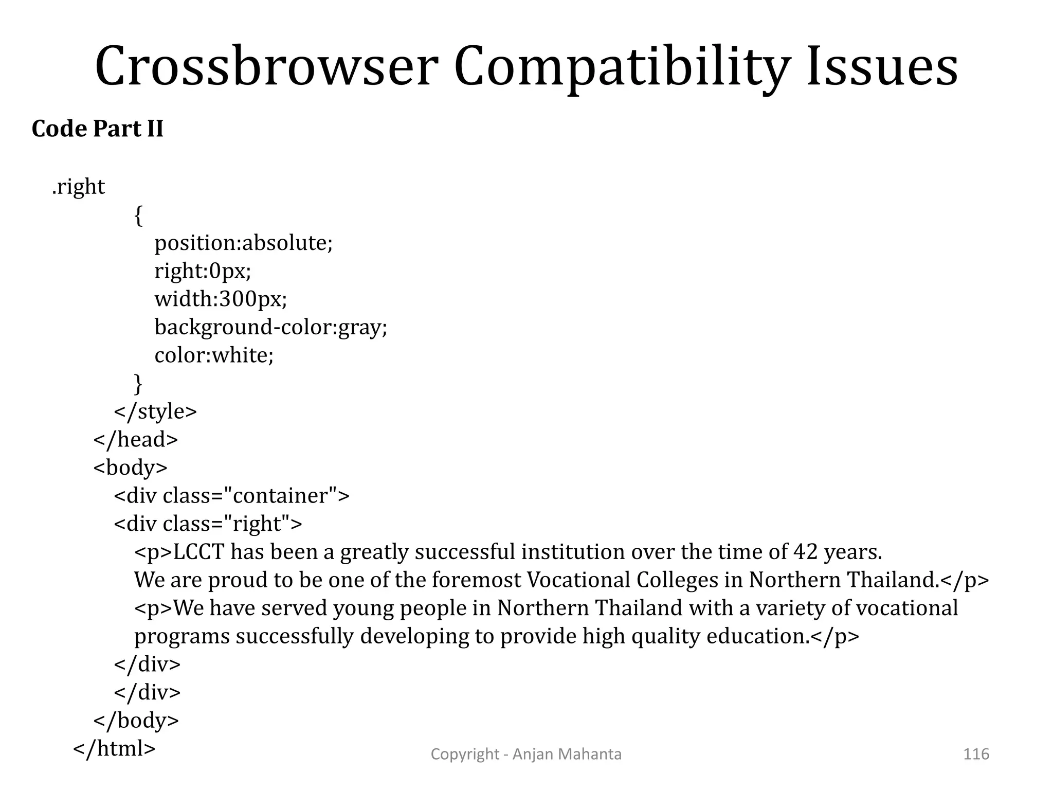 Crossbrowser Compatibility Issues Copyright - Anjan Mahanta 116 .right { position:absolute; right:0px; width:300px; background-color:gray; color:white; } </style> </head> <body> <div class="container"> <div class="right"> <p>LCCT has been a greatly successful institution over the time of 42 years. We are proud to be one of the foremost Vocational Colleges in Northern Thailand.</p> <p>We have served young people in Northern Thailand with a variety of vocational programs successfully developing to provide high quality education.</p> </div> </div> </body> </html> Code Part II 