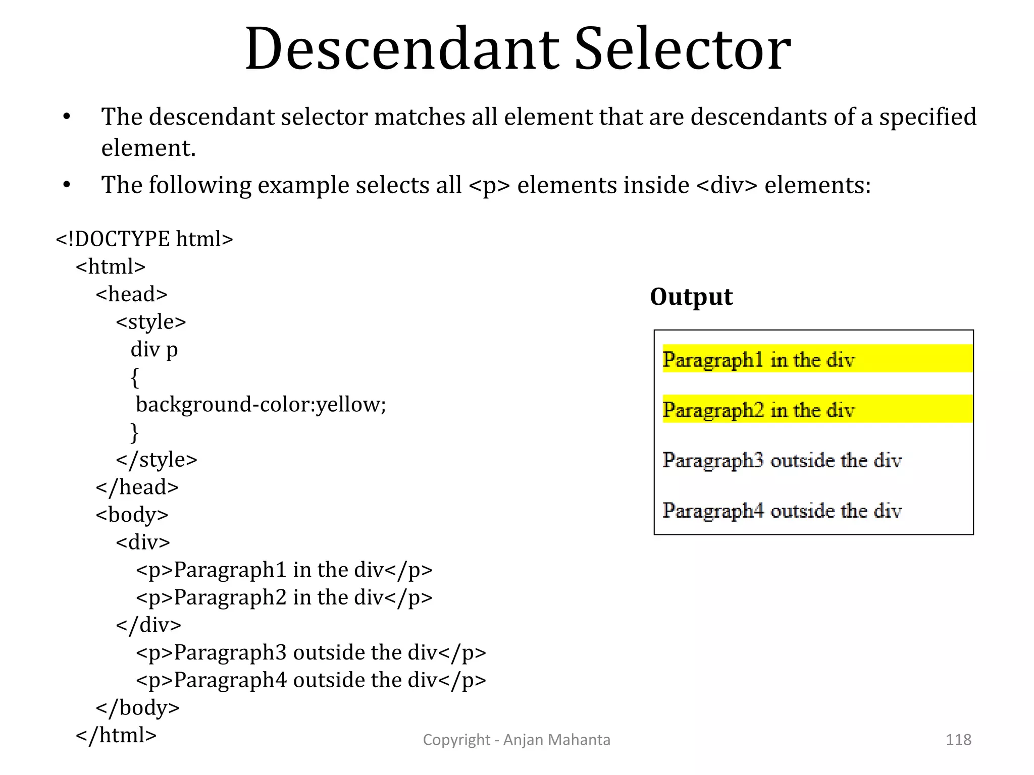 Descendant Selector Copyright - Anjan Mahanta 118 • The descendant selector matches all element that are descendants of a specified element. • The following example selects all <p> elements inside <div> elements: <!DOCTYPE html> <html> <head> <style> div p { background-color:yellow; } </style> </head> <body> <div> <p>Paragraph1 in the div</p> <p>Paragraph2 in the div</p> </div> <p>Paragraph3 outside the div</p> <p>Paragraph4 outside the div</p> </body> </html> Output 