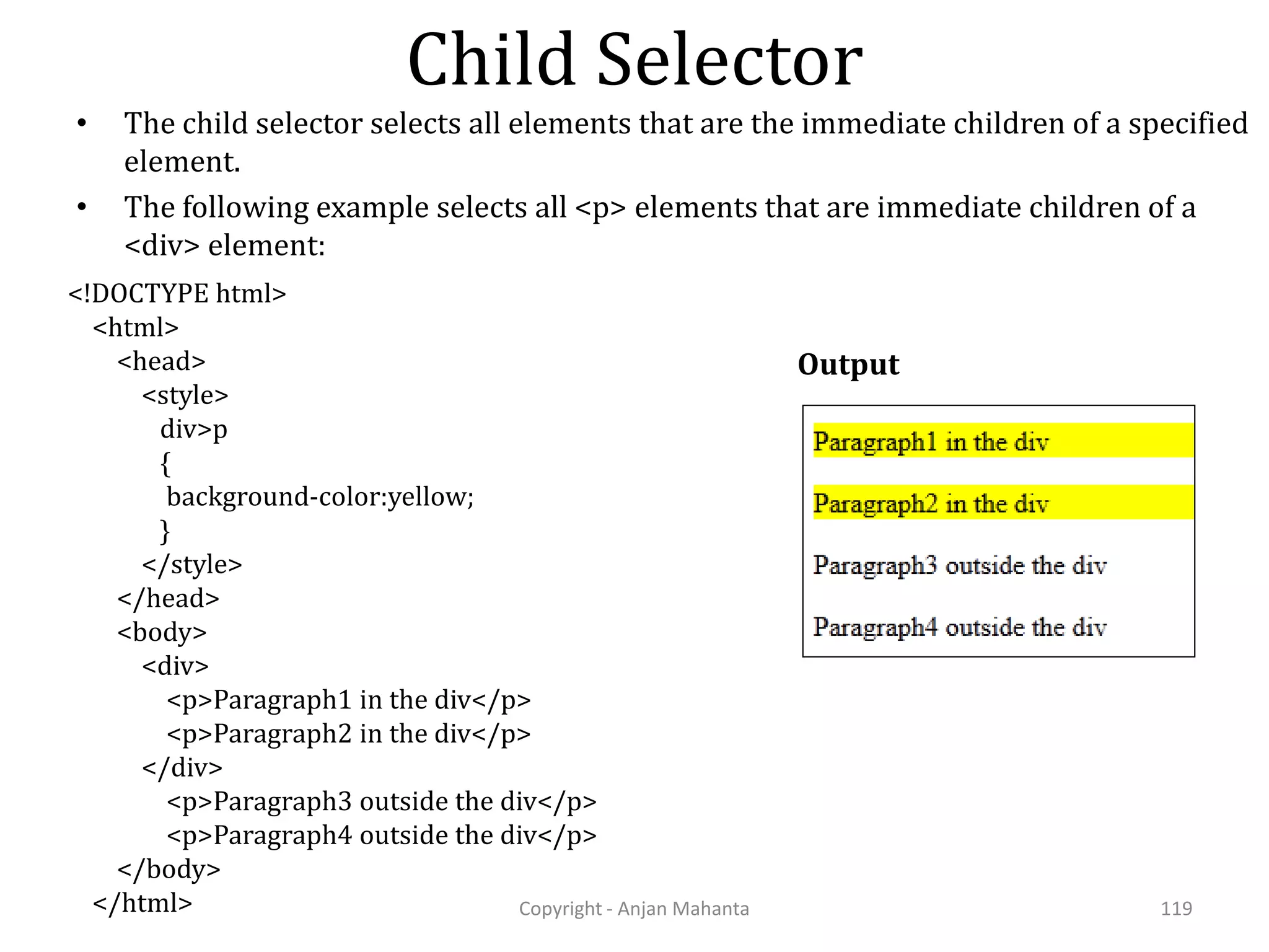 Child Selector Copyright - Anjan Mahanta 119 • The child selector selects all elements that are the immediate children of a specified element. • The following example selects all <p> elements that are immediate children of a <div> element: Output <!DOCTYPE html> <html> <head> <style> div>p { background-color:yellow; } </style> </head> <body> <div> <p>Paragraph1 in the div</p> <p>Paragraph2 in the div</p> </div> <p>Paragraph3 outside the div</p> <p>Paragraph4 outside the div</p> </body> </html> 