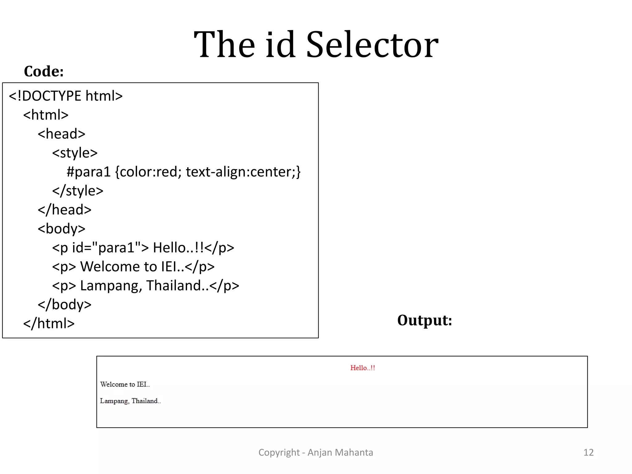 The id Selector Copyright - Anjan Mahanta 12 Code: Output: <!DOCTYPE html> <html> <head> <style> #para1 {color:red; text-align:center;} </style> </head> <body> <p id="para1"> Hello..!!</p> <p> Welcome to IEI..</p> <p> Lampang, Thailand..</p> </body> </html> 