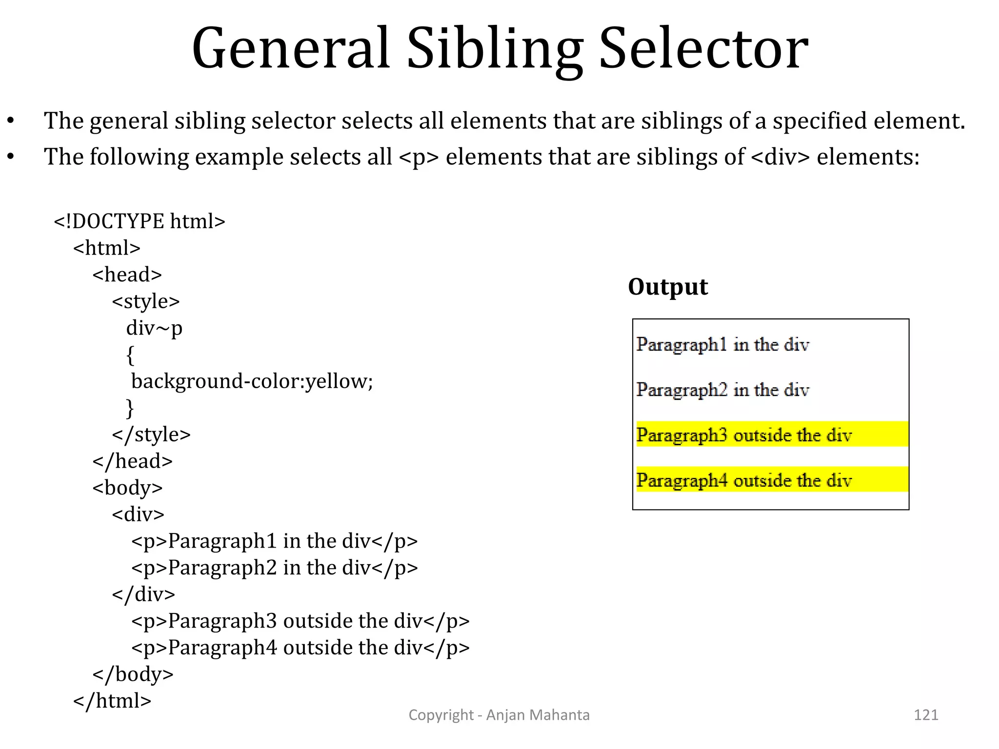 General Sibling Selector Copyright - Anjan Mahanta 121 • The general sibling selector selects all elements that are siblings of a specified element. • The following example selects all <p> elements that are siblings of <div> elements: Output <!DOCTYPE html> <html> <head> <style> div~p { background-color:yellow; } </style> </head> <body> <div> <p>Paragraph1 in the div</p> <p>Paragraph2 in the div</p> </div> <p>Paragraph3 outside the div</p> <p>Paragraph4 outside the div</p> </body> </html> 