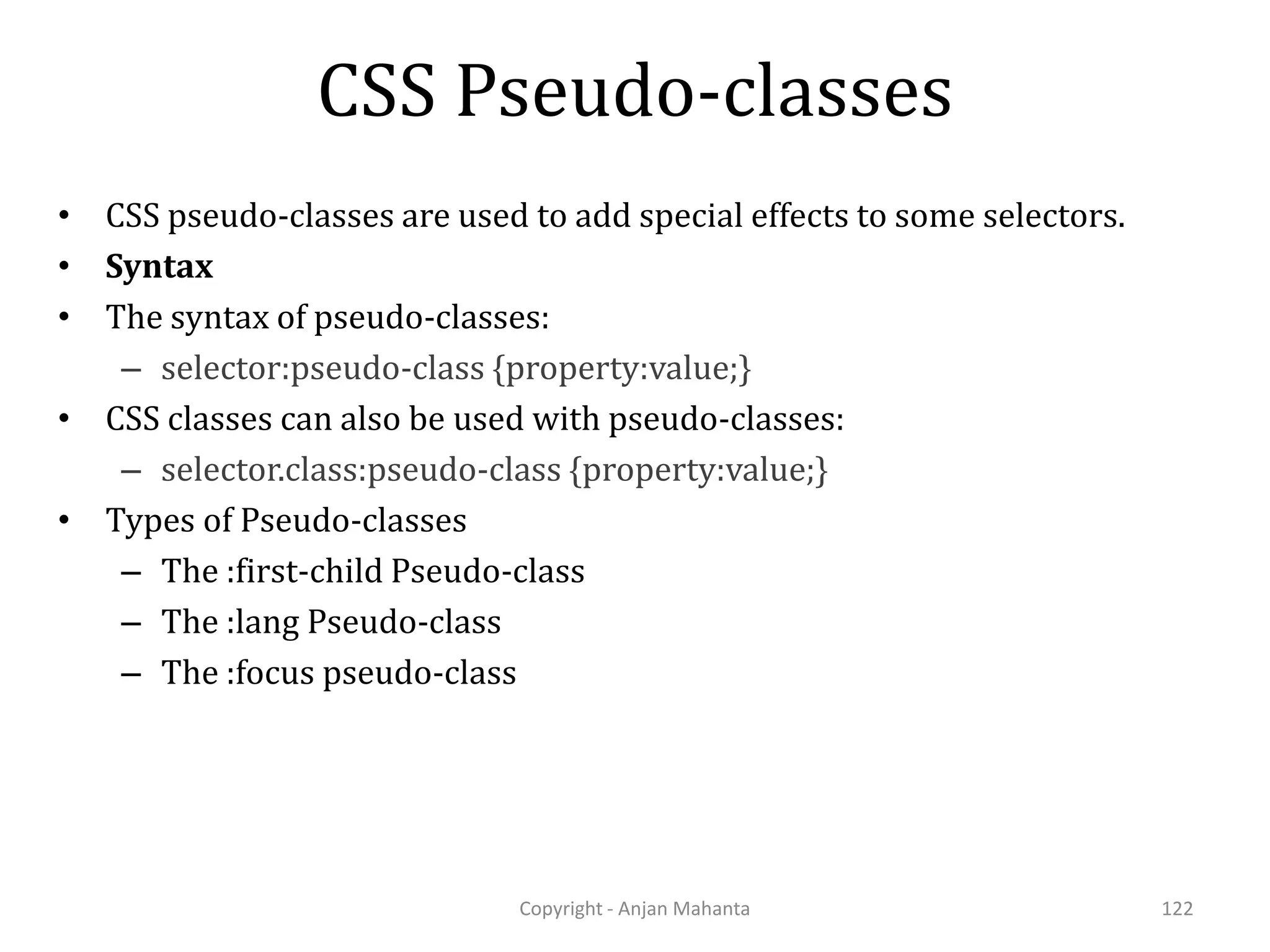 CSS Pseudo-classes Copyright - Anjan Mahanta 122 • CSS pseudo-classes are used to add special effects to some selectors. • Syntax • The syntax of pseudo-classes: – selector:pseudo-class {property:value;} • CSS classes can also be used with pseudo-classes: – selector.class:pseudo-class {property:value;} • Types of Pseudo-classes – The :first-child Pseudo-class – The :lang Pseudo-class – The :focus pseudo-class 