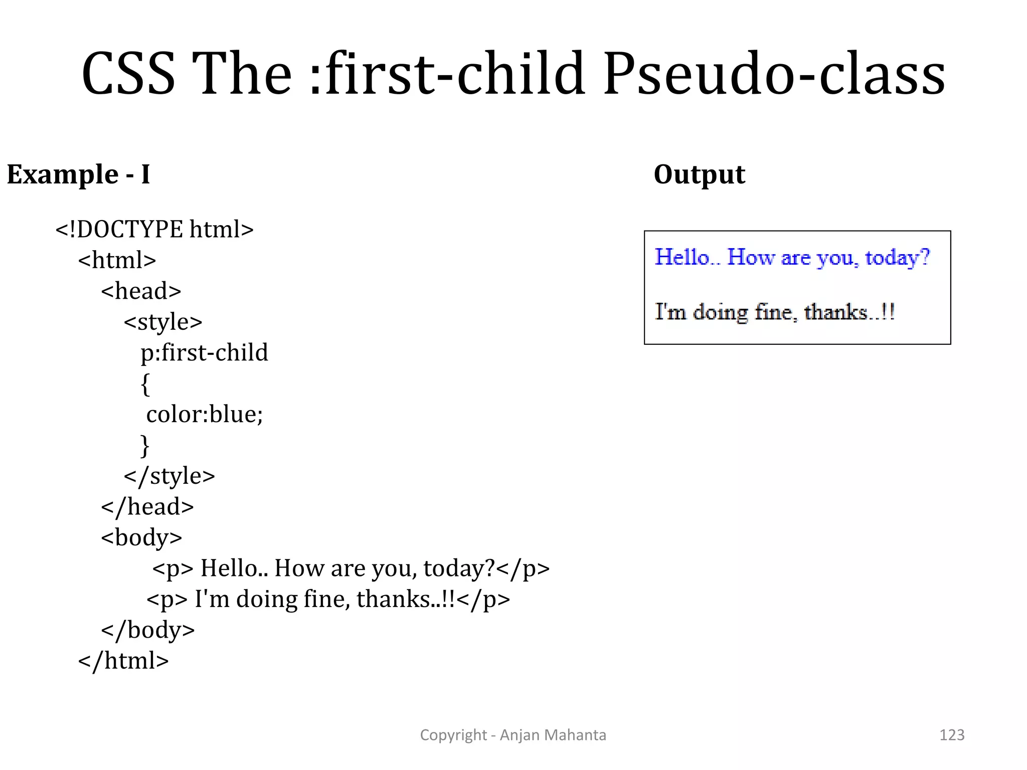 CSS The :first-child Pseudo-class Copyright - Anjan Mahanta 123 Example - I <!DOCTYPE html> <html> <head> <style> p:first-child { color:blue; } </style> </head> <body> <p> Hello.. How are you, today?</p> <p> I'm doing fine, thanks..!!</p> </body> </html> Output 