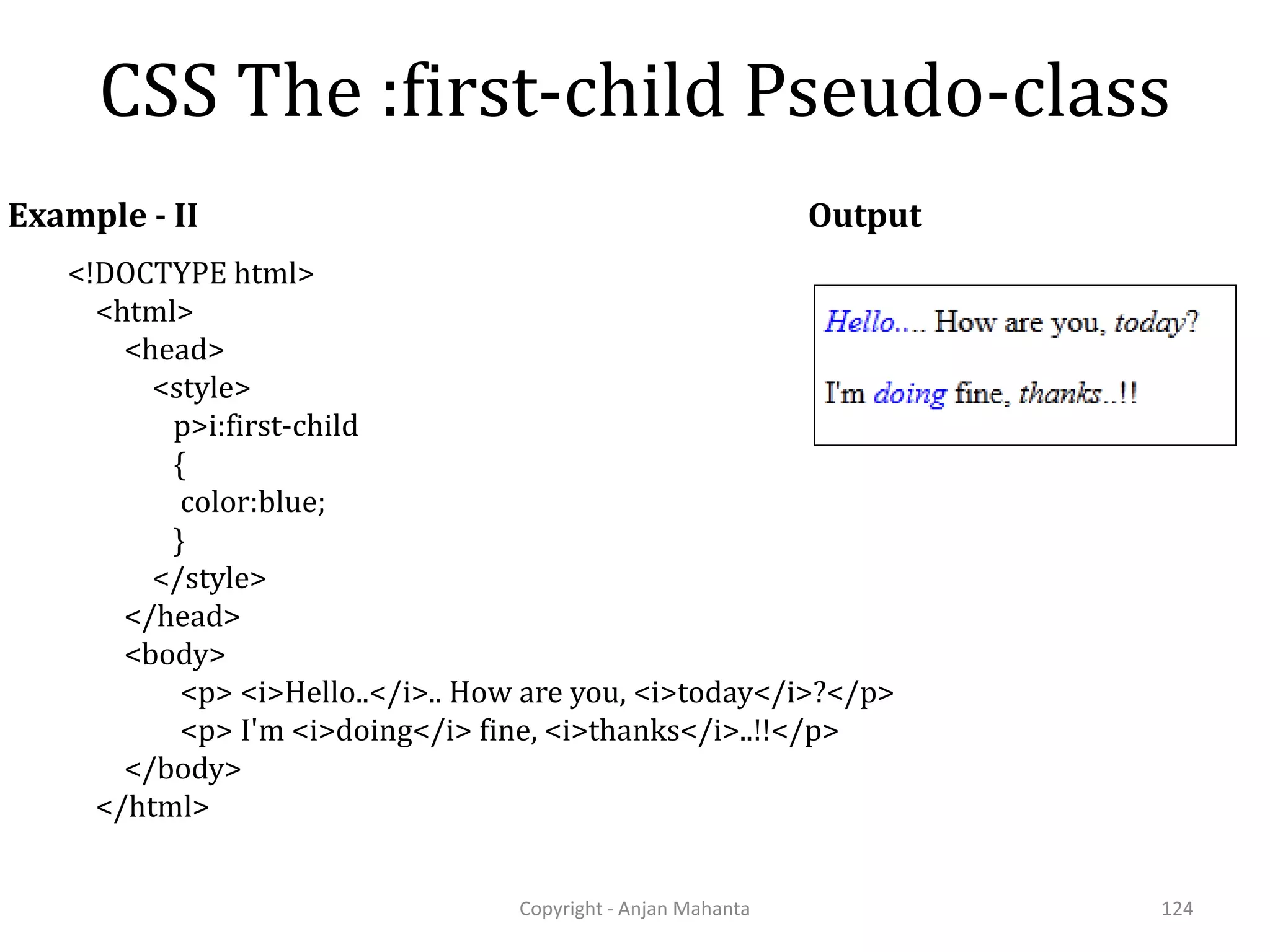 CSS The :first-child Pseudo-class Copyright - Anjan Mahanta 124 Example - II <!DOCTYPE html> <html> <head> <style> p>i:first-child { color:blue; } </style> </head> <body> <p> <i>Hello..</i>.. How are you, <i>today</i>?</p> <p> I'm <i>doing</i> fine, <i>thanks</i>..!!</p> </body> </html> Output 