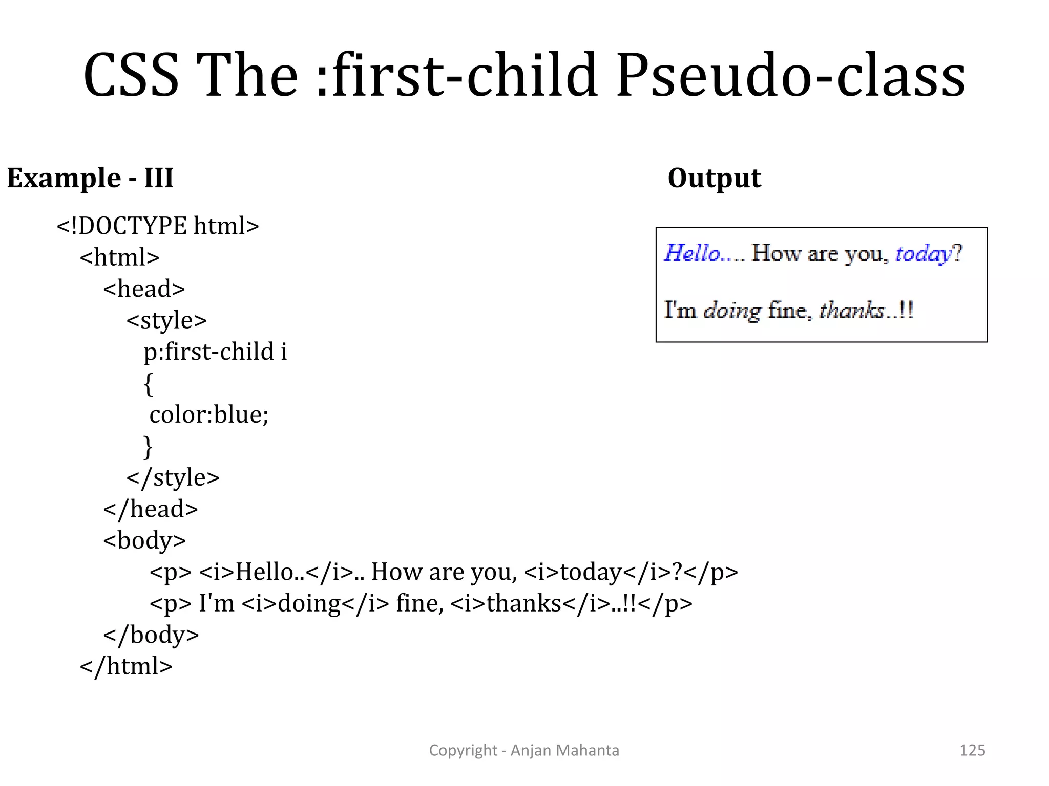 CSS The :first-child Pseudo-class Copyright - Anjan Mahanta 125 Example - III <!DOCTYPE html> <html> <head> <style> p:first-child i { color:blue; } </style> </head> <body> <p> <i>Hello..</i>.. How are you, <i>today</i>?</p> <p> I'm <i>doing</i> fine, <i>thanks</i>..!!</p> </body> </html> Output 