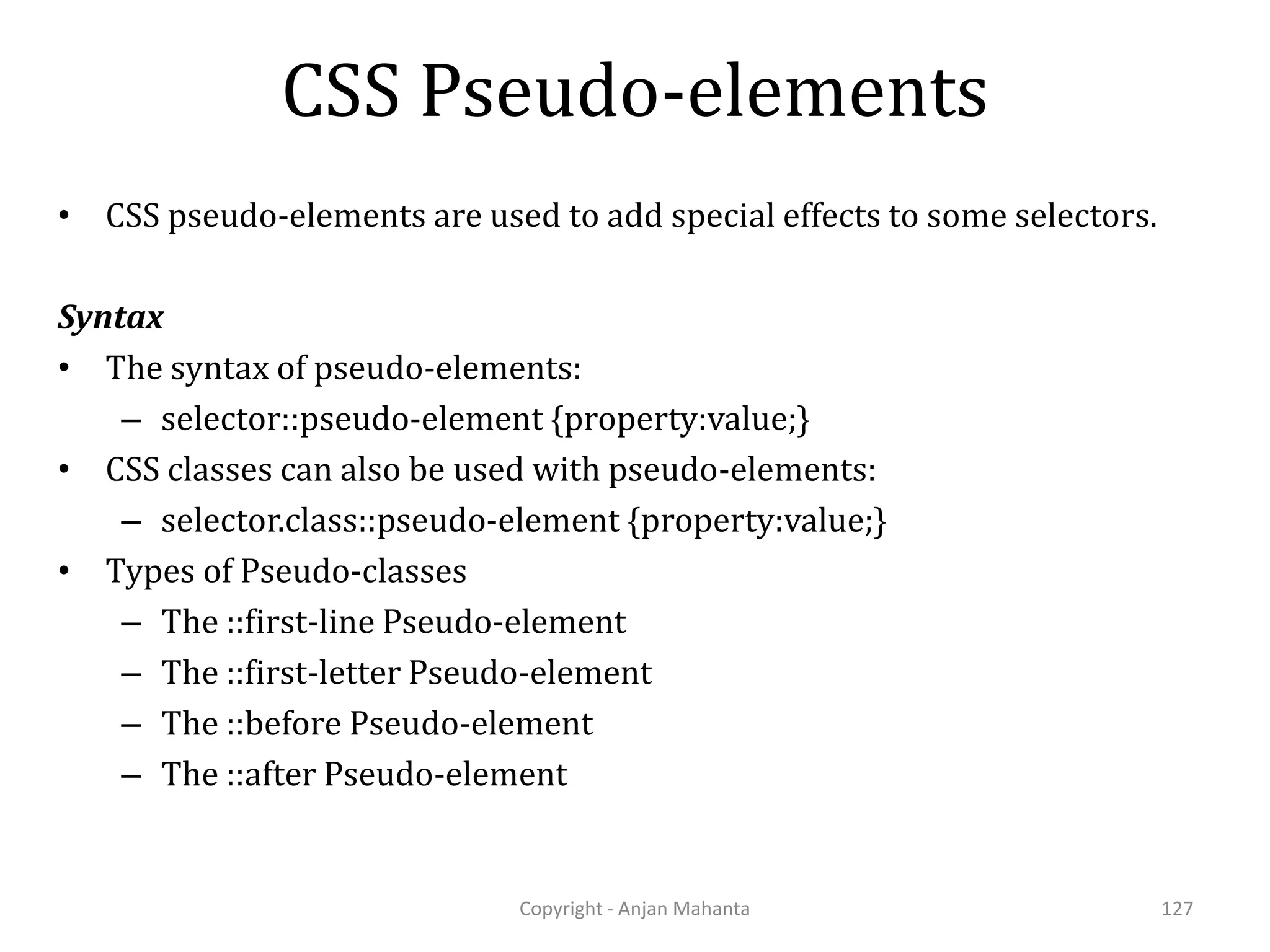 CSS Pseudo-elements Copyright - Anjan Mahanta 127 • CSS pseudo-elements are used to add special effects to some selectors. Syntax • The syntax of pseudo-elements: – selector::pseudo-element {property:value;} • CSS classes can also be used with pseudo-elements: – selector.class::pseudo-element {property:value;} • Types of Pseudo-classes – The ::first-line Pseudo-element – The ::first-letter Pseudo-element – The ::before Pseudo-element – The ::after Pseudo-element 