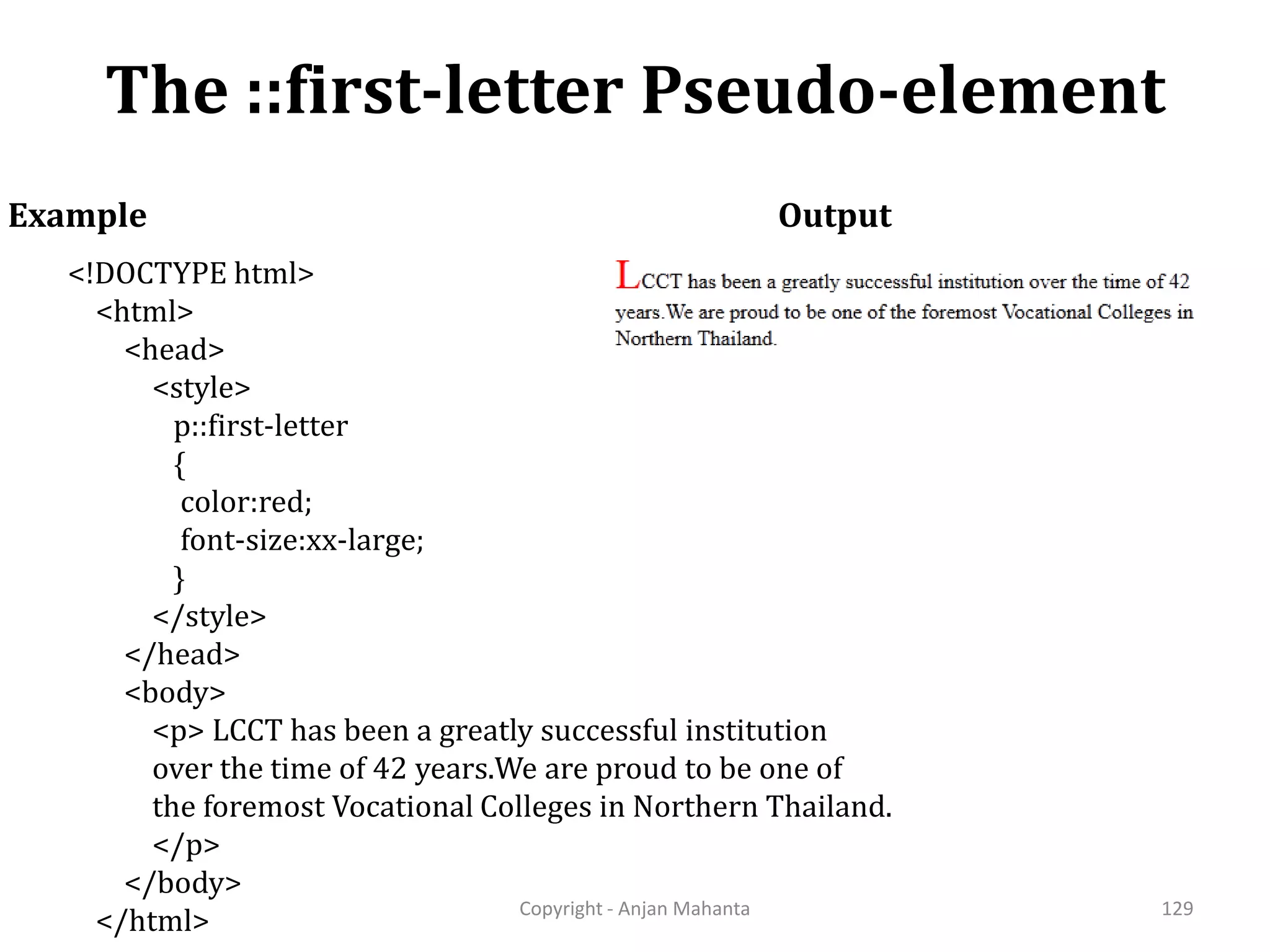 The ::first-letter Pseudo-element Copyright - Anjan Mahanta 129 Example <!DOCTYPE html> <html> <head> <style> p::first-letter { color:red; font-size:xx-large; } </style> </head> <body> <p> LCCT has been a greatly successful institution over the time of 42 years.We are proud to be one of the foremost Vocational Colleges in Northern Thailand. </p> </body> </html> Output 