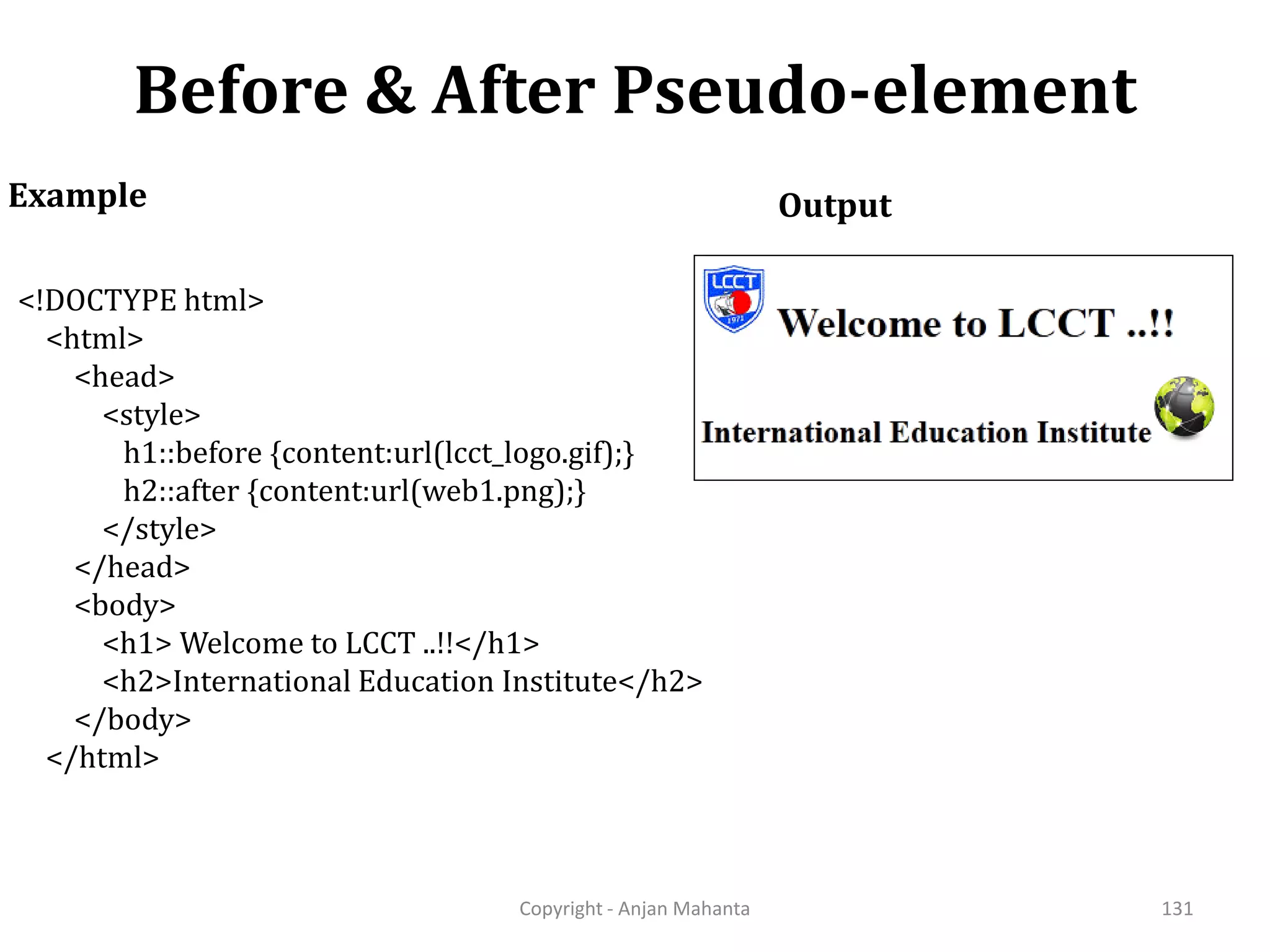 Before & After Pseudo-element Copyright - Anjan Mahanta 131 Example <!DOCTYPE html> <html> <head> <style> h1::before {content:url(lcct_logo.gif);} h2::after {content:url(web1.png);} </style> </head> <body> <h1> Welcome to LCCT ..!!</h1> <h2>International Education Institute</h2> </body> </html> Output 