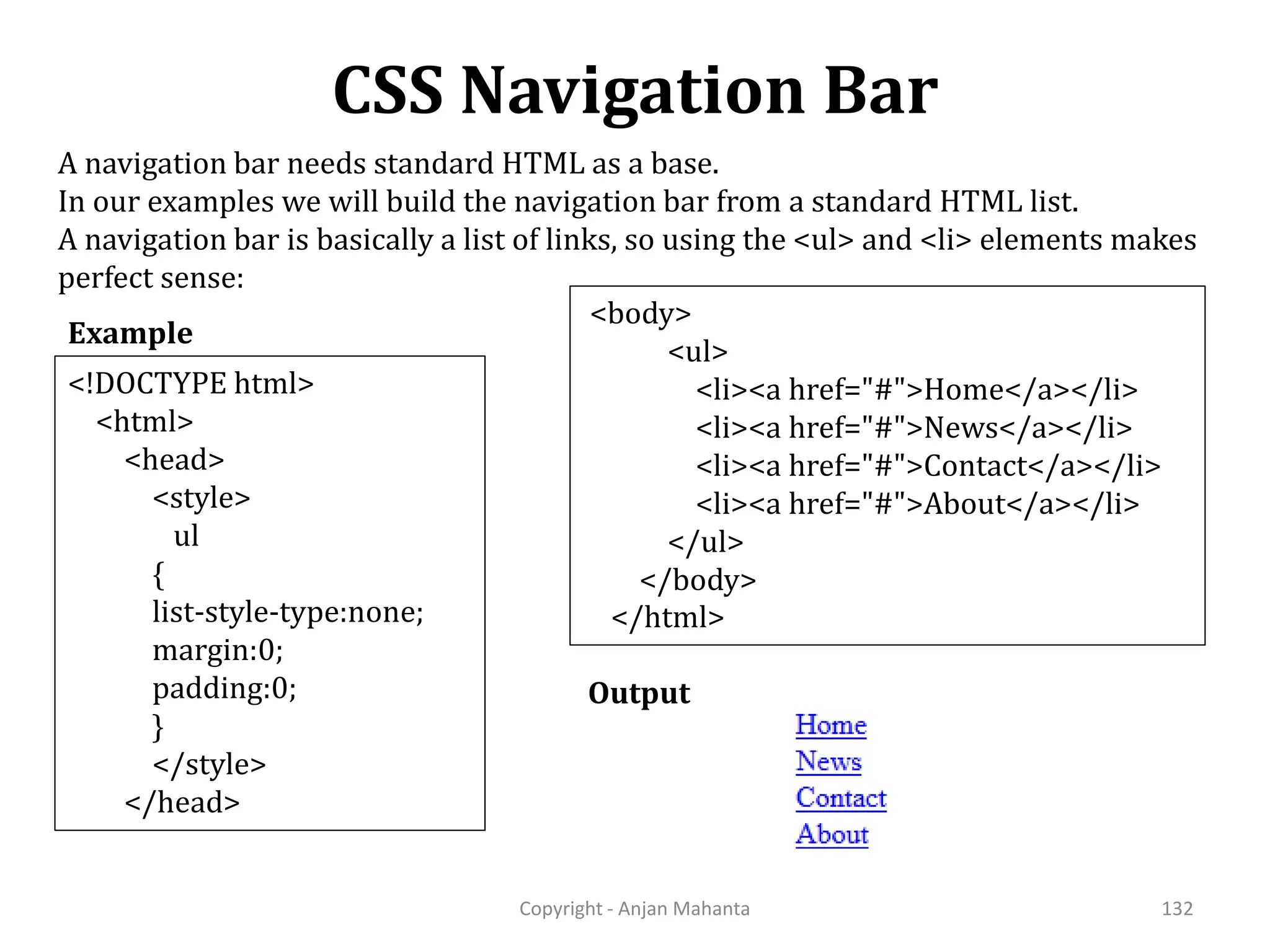 CSS Navigation Bar Copyright - Anjan Mahanta 132 Example A navigation bar needs standard HTML as a base. In our examples we will build the navigation bar from a standard HTML list. A navigation bar is basically a list of links, so using the <ul> and <li> elements makes perfect sense: Output <!DOCTYPE html> <html> <head> <style> ul { list-style-type:none; margin:0; padding:0; } </style> </head> <body> <ul> <li><a href="#">Home</a></li> <li><a href="#">News</a></li> <li><a href="#">Contact</a></li> <li><a href="#">About</a></li> </ul> </body> </html> 