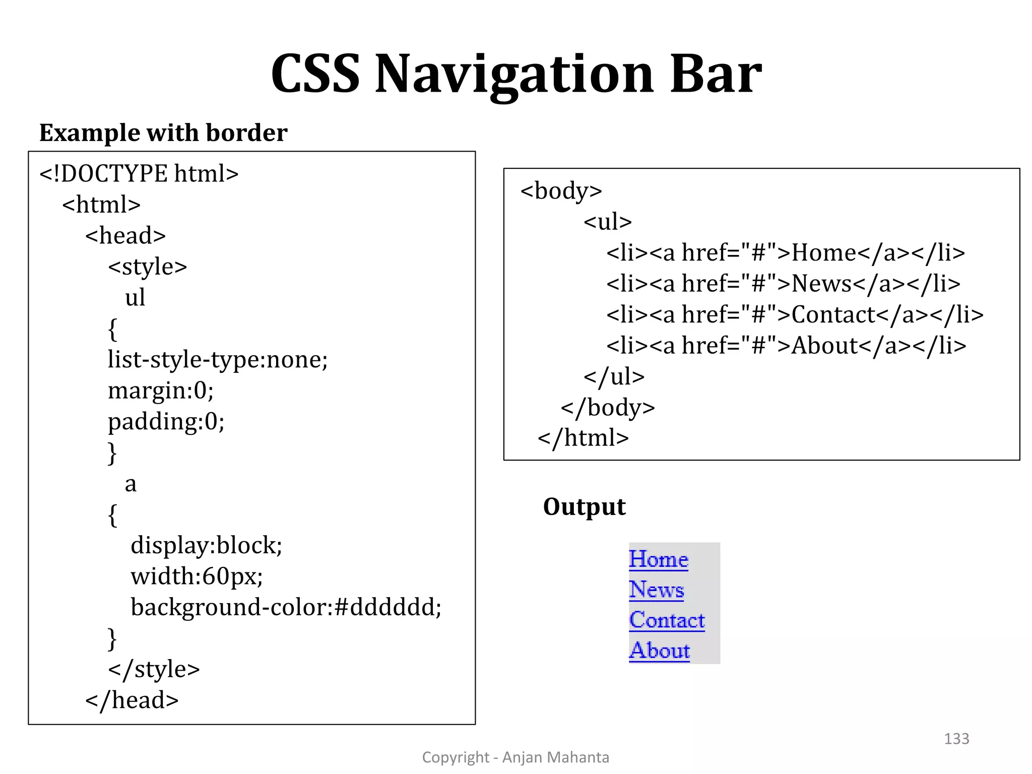 CSS Navigation Bar Copyright - Anjan Mahanta 133 Example with border Output <!DOCTYPE html> <html> <head> <style> ul { list-style-type:none; margin:0; padding:0; } a { display:block; width:60px; background-color:#dddddd; } </style> </head> <body> <ul> <li><a href="#">Home</a></li> <li><a href="#">News</a></li> <li><a href="#">Contact</a></li> <li><a href="#">About</a></li> </ul> </body> </html> 
