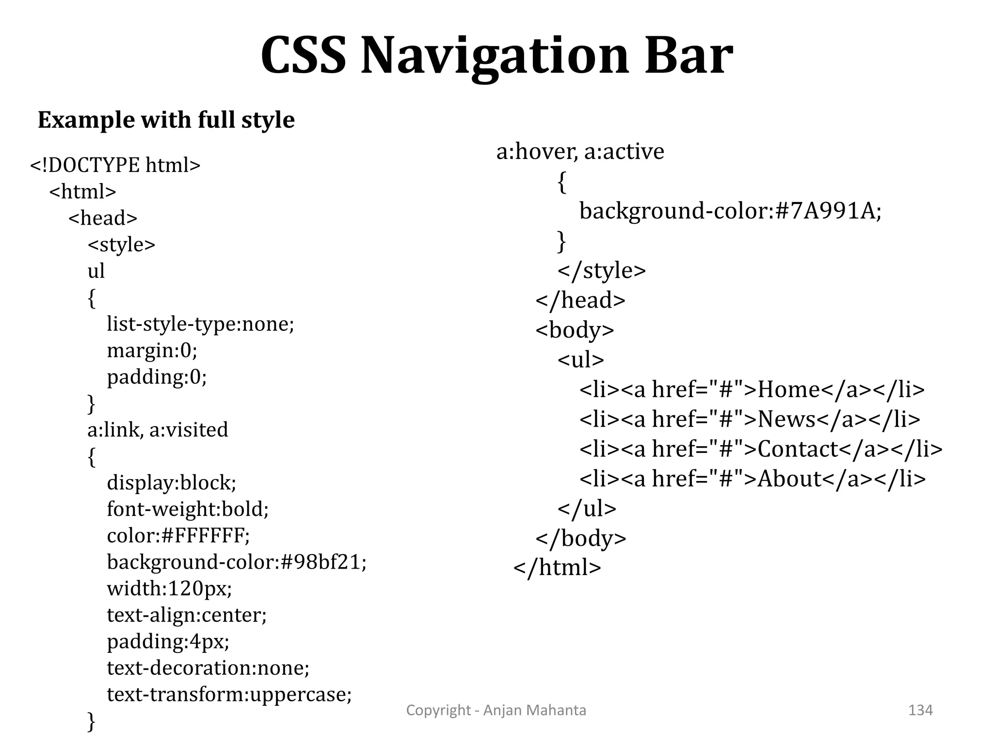 CSS Navigation Bar Copyright - Anjan Mahanta 134 Example with full style <!DOCTYPE html> <html> <head> <style> ul { list-style-type:none; margin:0; padding:0; } a:link, a:visited { display:block; font-weight:bold; color:#FFFFFF; background-color:#98bf21; width:120px; text-align:center; padding:4px; text-decoration:none; text-transform:uppercase; } a:hover, a:active { background-color:#7A991A; } </style> </head> <body> <ul> <li><a href="#">Home</a></li> <li><a href="#">News</a></li> <li><a href="#">Contact</a></li> <li><a href="#">About</a></li> </ul> </body> </html> 