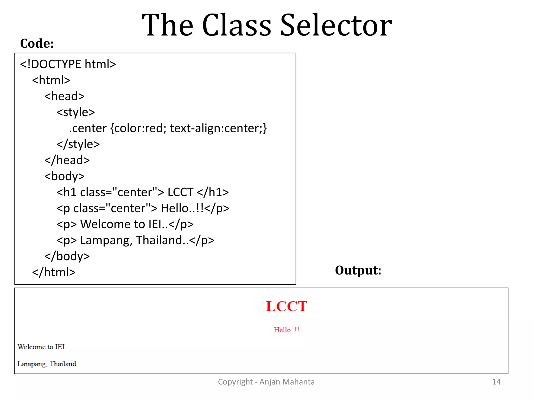 The Class Selector Copyright - Anjan Mahanta 14 <!DOCTYPE html> <html> <head> <style> .center {color:red; text-align:center;} </style> </head> <body> <h1 class="center"> LCCT </h1> <p class="center"> Hello..!!</p> <p> Welcome to IEI..</p> <p> Lampang, Thailand..</p> </body> </html> Code: Output: 