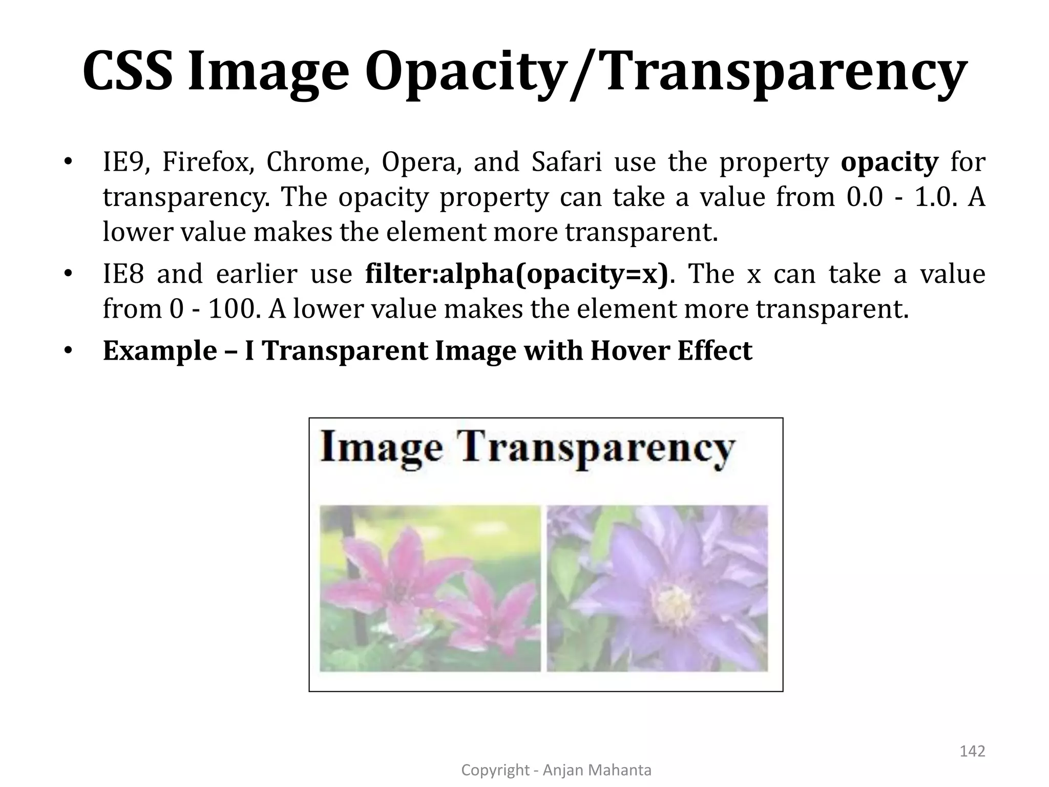 CSS Image Opacity/Transparency Copyright - Anjan Mahanta 142 • IE9, Firefox, Chrome, Opera, and Safari use the property opacity for transparency. The opacity property can take a value from 0.0 - 1.0. A lower value makes the element more transparent. • IE8 and earlier use filter:alpha(opacity=x). The x can take a value from 0 - 100. A lower value makes the element more transparent. • Example – I Transparent Image with Hover Effect 