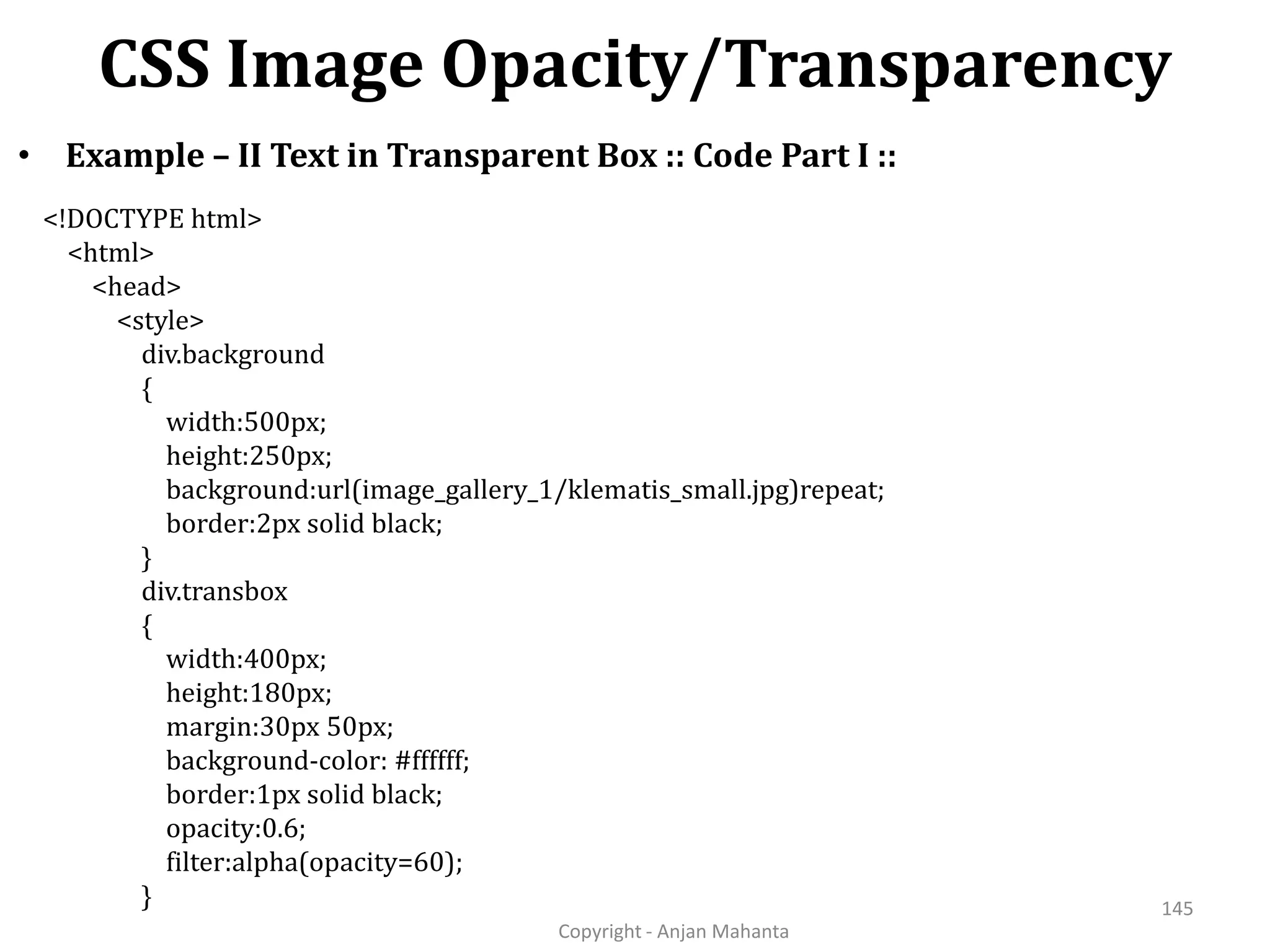 CSS Image Opacity/Transparency Copyright - Anjan Mahanta 145 • Example – II Text in Transparent Box :: Code Part I :: <!DOCTYPE html> <html> <head> <style> div.background { width:500px; height:250px; background:url(image_gallery_1/klematis_small.jpg)repeat; border:2px solid black; } div.transbox { width:400px; height:180px; margin:30px 50px; background-color: #ffffff; border:1px solid black; opacity:0.6; filter:alpha(opacity=60); } 