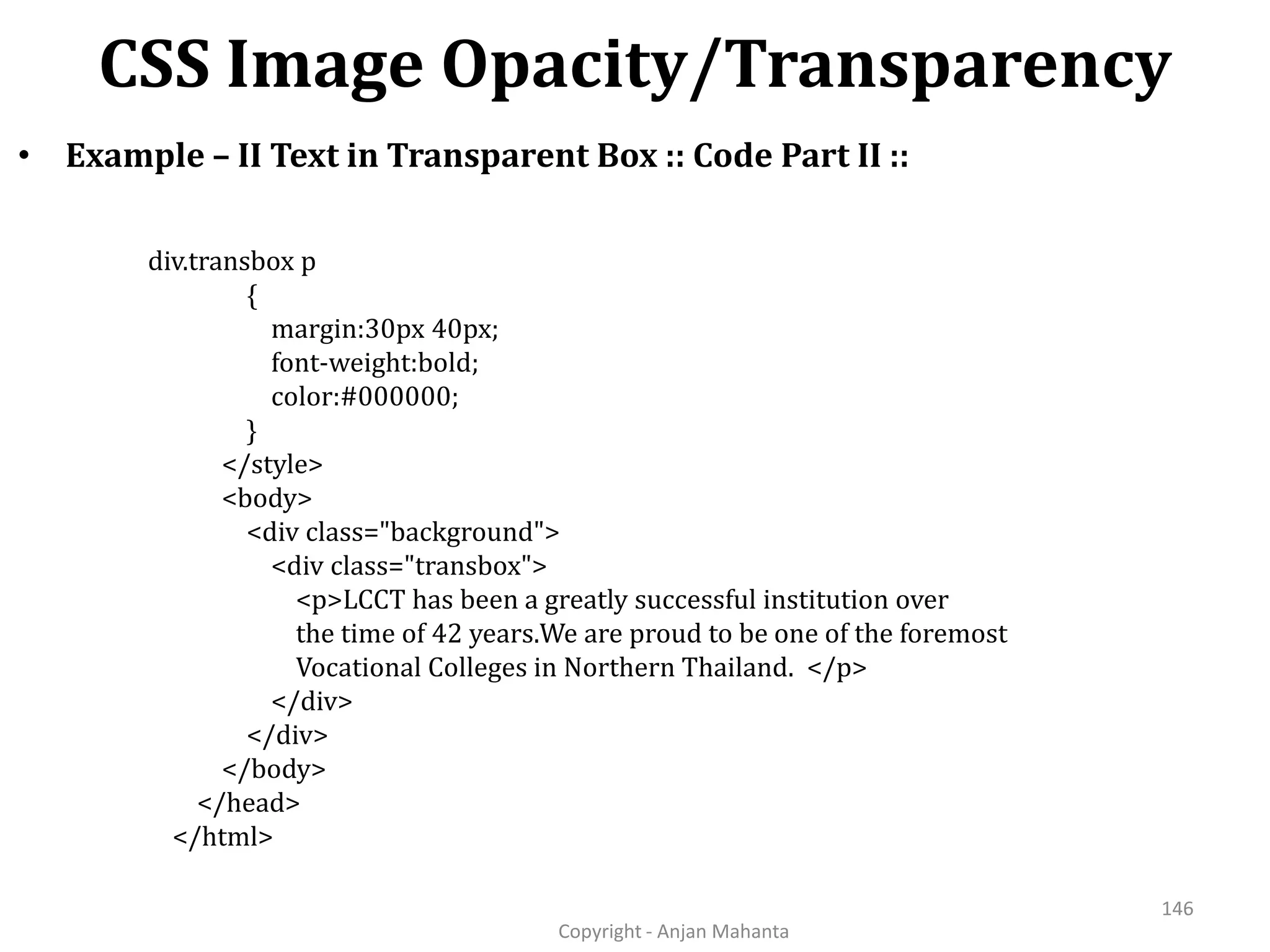 CSS Image Opacity/Transparency Copyright - Anjan Mahanta 146 • Example – II Text in Transparent Box :: Code Part II :: div.transbox p { margin:30px 40px; font-weight:bold; color:#000000; } </style> <body> <div class="background"> <div class="transbox"> <p>LCCT has been a greatly successful institution over the time of 42 years.We are proud to be one of the foremost Vocational Colleges in Northern Thailand. </p> </div> </div> </body> </head> </html> 