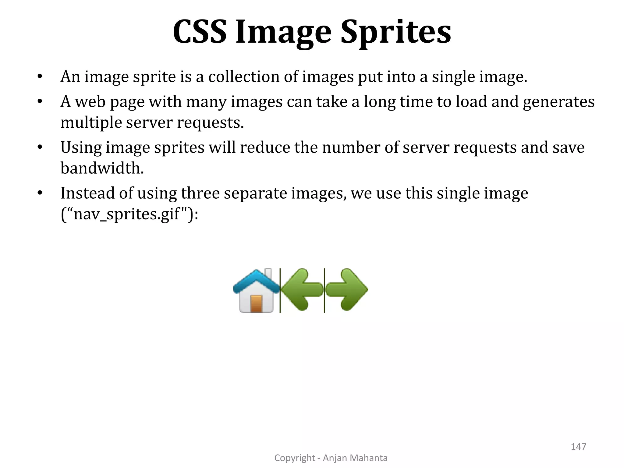 CSS Image Sprites Copyright - Anjan Mahanta 147 • An image sprite is a collection of images put into a single image. • A web page with many images can take a long time to load and generates multiple server requests. • Using image sprites will reduce the number of server requests and save bandwidth. • Instead of using three separate images, we use this single image (“nav_sprites.gif"): 