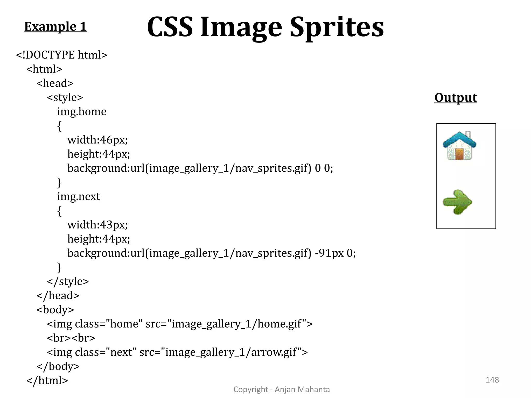 CSS Image Sprites Copyright - Anjan Mahanta 148 <!DOCTYPE html> <html> <head> <style> img.home { width:46px; height:44px; background:url(image_gallery_1/nav_sprites.gif) 0 0; } img.next { width:43px; height:44px; background:url(image_gallery_1/nav_sprites.gif) -91px 0; } </style> </head> <body> <img class="home" src="image_gallery_1/home.gif"> <br><br> <img class="next" src="image_gallery_1/arrow.gif"> </body> </html> Example 1 Output 