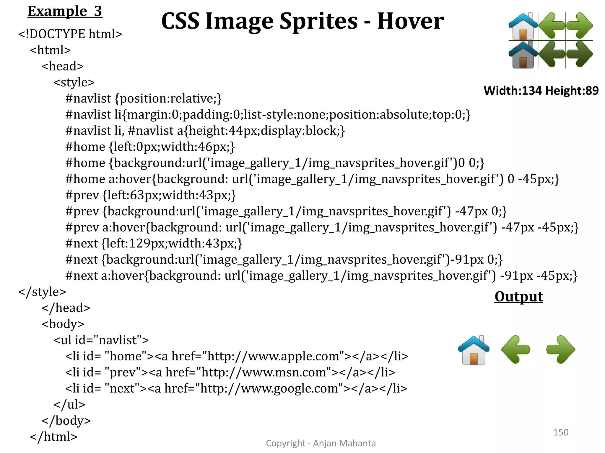 CSS Image Sprites - Hover Copyright - Anjan Mahanta 150 Example 3 Output <!DOCTYPE html> <html> <head> <style> #navlist {position:relative;} #navlist li{margin:0;padding:0;list-style:none;position:absolute;top:0;} #navlist li, #navlist a{height:44px;display:block;} #home {left:0px;width:46px;} #home {background:url('image_gallery_1/img_navsprites_hover.gif')0 0;} #home a:hover{background: url('image_gallery_1/img_navsprites_hover.gif') 0 -45px;} #prev {left:63px;width:43px;} #prev {background:url('image_gallery_1/img_navsprites_hover.gif') -47px 0;} #prev a:hover{background: url('image_gallery_1/img_navsprites_hover.gif') -47px -45px;} #next {left:129px;width:43px;} #next {background:url('image_gallery_1/img_navsprites_hover.gif')-91px 0;} #next a:hover{background: url('image_gallery_1/img_navsprites_hover.gif') -91px -45px;} </style> </head> <body> <ul id="navlist"> <li id= "home"><a href="http://www.apple.com"></a></li> <li id= "prev"><a href="http://www.msn.com"></a></li> <li id= "next"><a href="http://www.google.com"></a></li> </ul> </body> </html> Width:134 Height:89 