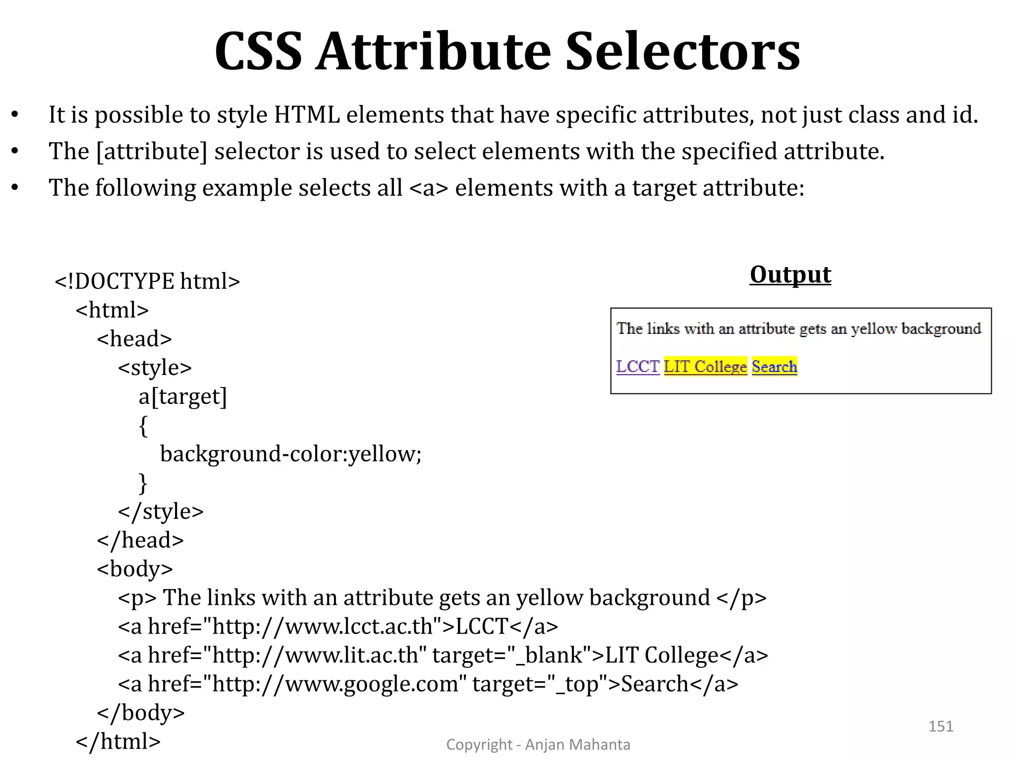 CSS Attribute Selectors Copyright - Anjan Mahanta 151 • It is possible to style HTML elements that have specific attributes, not just class and id. • The [attribute] selector is used to select elements with the specified attribute. • The following example selects all <a> elements with a target attribute: <!DOCTYPE html> <html> <head> <style> a[target] { background-color:yellow; } </style> </head> <body> <p> The links with an attribute gets an yellow background </p> <a href="http://www.lcct.ac.th">LCCT</a> <a href="http://www.lit.ac.th" target="_blank">LIT College</a> <a href="http://www.google.com" target="_top">Search</a> </body> </html> Output 