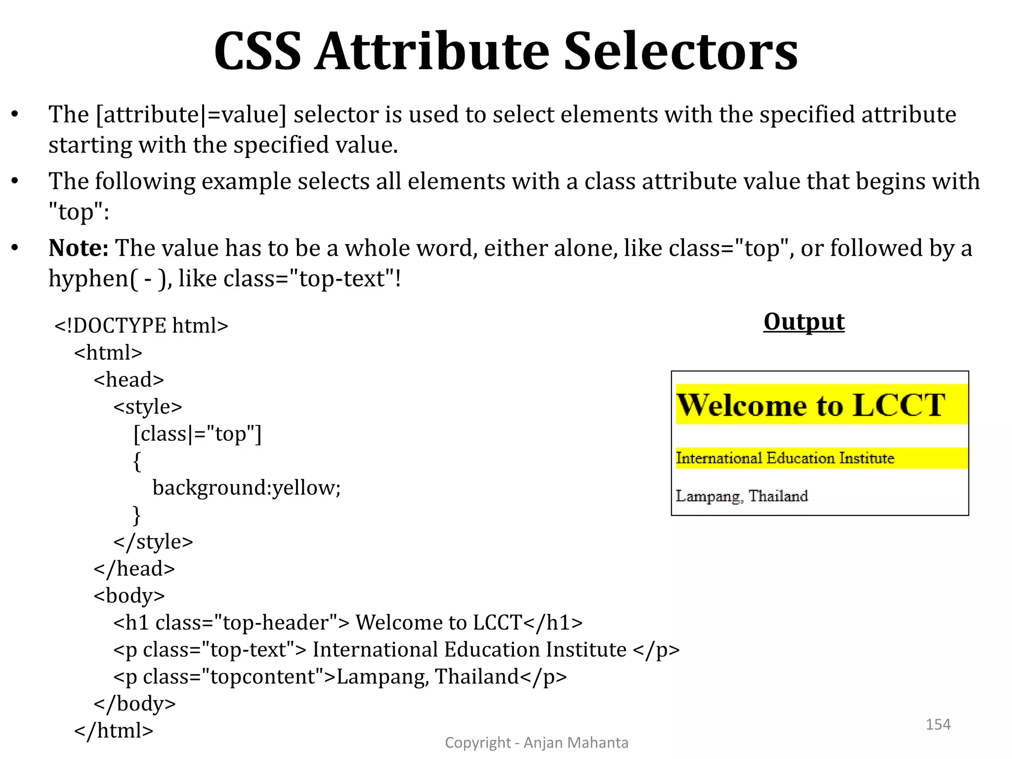 CSS Attribute Selectors Copyright - Anjan Mahanta 154 • The [attribute|=value] selector is used to select elements with the specified attribute starting with the specified value. • The following example selects all elements with a class attribute value that begins with "top": • Note: The value has to be a whole word, either alone, like class="top", or followed by a hyphen( - ), like class="top-text"! Output<!DOCTYPE html> <html> <head> <style> [class|="top"] { background:yellow; } </style> </head> <body> <h1 class="top-header"> Welcome to LCCT</h1> <p class="top-text"> International Education Institute </p> <p class="topcontent">Lampang, Thailand</p> </body> </html> 