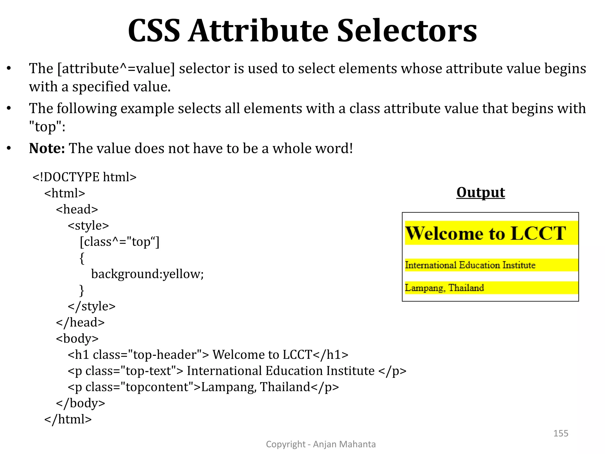 CSS Attribute Selectors Copyright - Anjan Mahanta 155 • The [attribute^=value] selector is used to select elements whose attribute value begins with a specified value. • The following example selects all elements with a class attribute value that begins with "top": • Note: The value does not have to be a whole word! Output <!DOCTYPE html> <html> <head> <style> [class^="top“] { background:yellow; } </style> </head> <body> <h1 class="top-header"> Welcome to LCCT</h1> <p class="top-text"> International Education Institute </p> <p class="topcontent">Lampang, Thailand</p> </body> </html> 