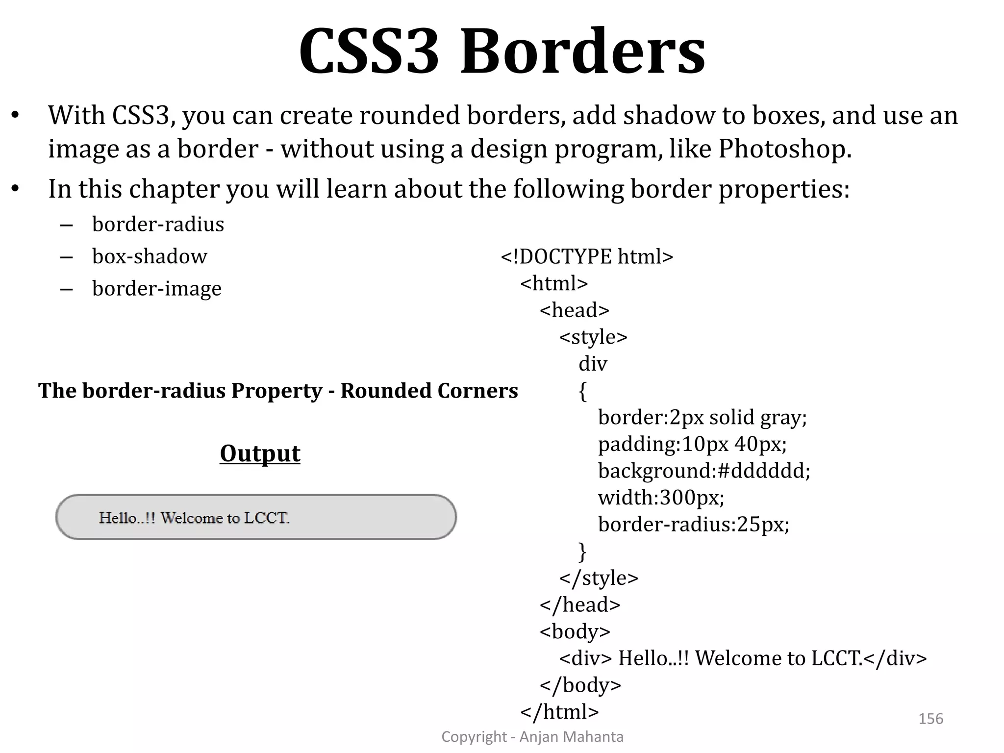CSS3 Borders Copyright - Anjan Mahanta 156 • With CSS3, you can create rounded borders, add shadow to boxes, and use an image as a border - without using a design program, like Photoshop. • In this chapter you will learn about the following border properties: – border-radius – box-shadow – border-image The border-radius Property - Rounded Corners <!DOCTYPE html> <html> <head> <style> div { border:2px solid gray; padding:10px 40px; background:#dddddd; width:300px; border-radius:25px; } </style> </head> <body> <div> Hello..!! Welcome to LCCT.</div> </body> </html> Output 