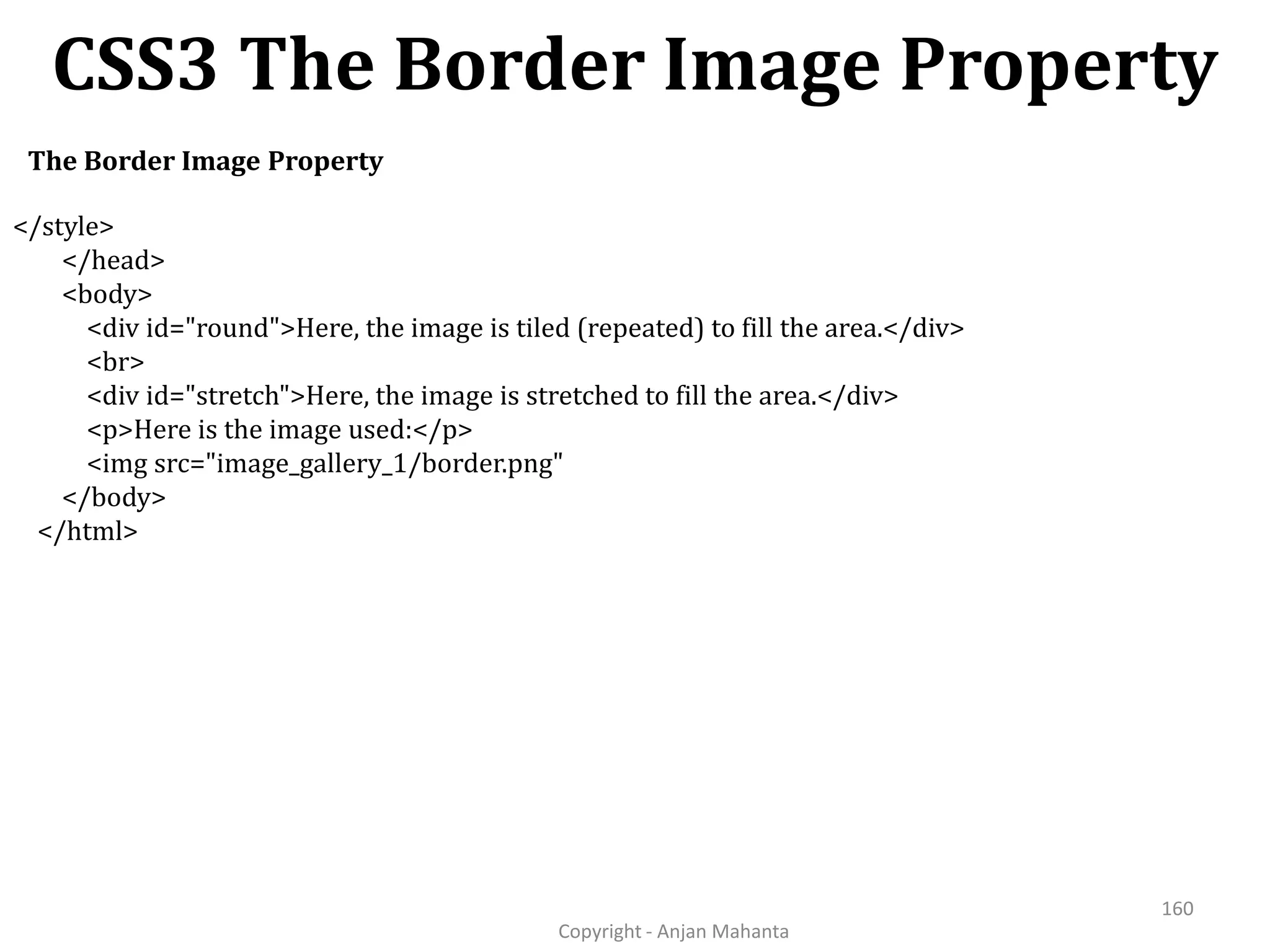 CSS3 The Border Image Property Copyright - Anjan Mahanta 160 The Border Image Property </style> </head> <body> <div id="round">Here, the image is tiled (repeated) to fill the area.</div> <br> <div id="stretch">Here, the image is stretched to fill the area.</div> <p>Here is the image used:</p> <img src="image_gallery_1/border.png" </body> </html> 