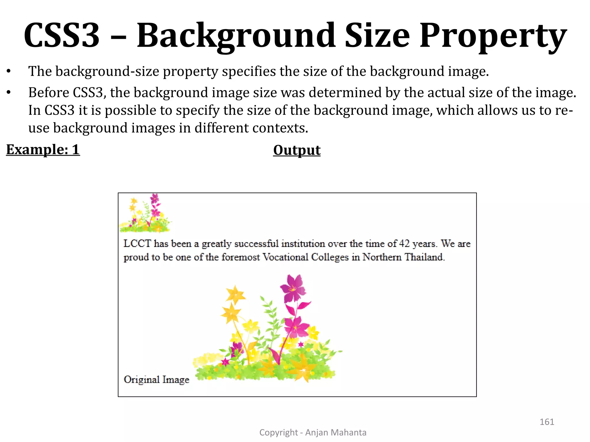 CSS3 – Background Size Property Copyright - Anjan Mahanta 161 • The background-size property specifies the size of the background image. • Before CSS3, the background image size was determined by the actual size of the image. In CSS3 it is possible to specify the size of the background image, which allows us to re- use background images in different contexts. OutputExample: 1 