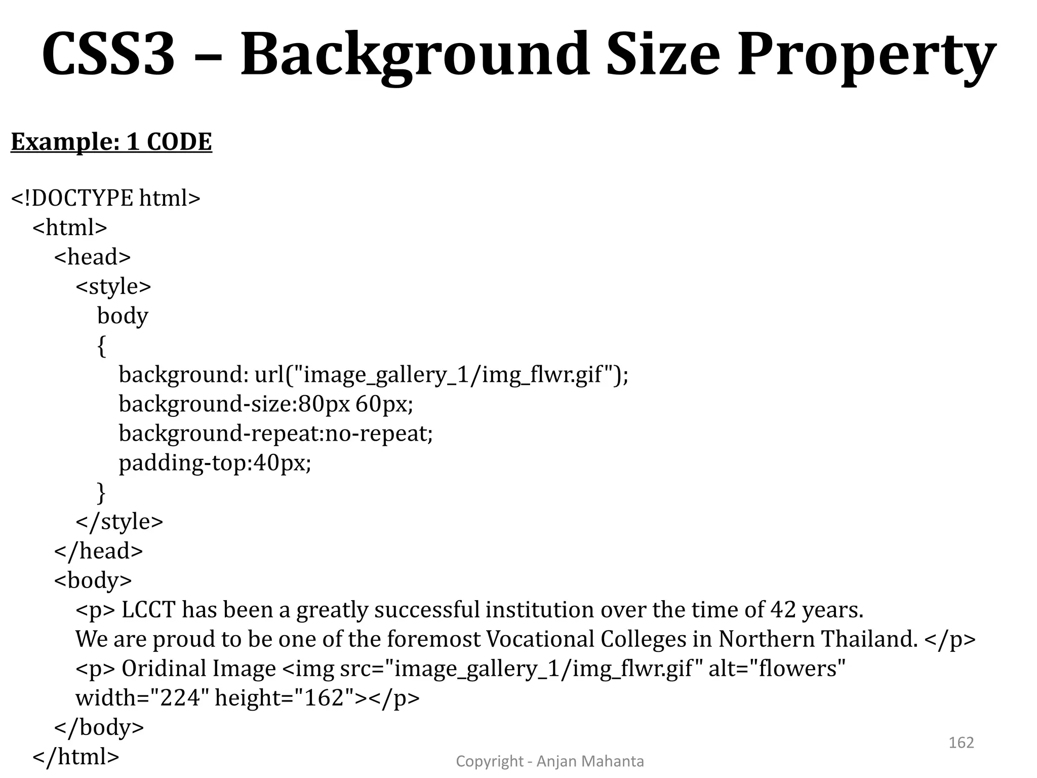 CSS3 – Background Size Property Copyright - Anjan Mahanta 162 <!DOCTYPE html> <html> <head> <style> body { background: url("image_gallery_1/img_flwr.gif"); background-size:80px 60px; background-repeat:no-repeat; padding-top:40px; } </style> </head> <body> <p> LCCT has been a greatly successful institution over the time of 42 years. We are proud to be one of the foremost Vocational Colleges in Northern Thailand. </p> <p> Oridinal Image <img src="image_gallery_1/img_flwr.gif" alt="flowers" width="224" height="162"></p> </body> </html> Example: 1 CODE 