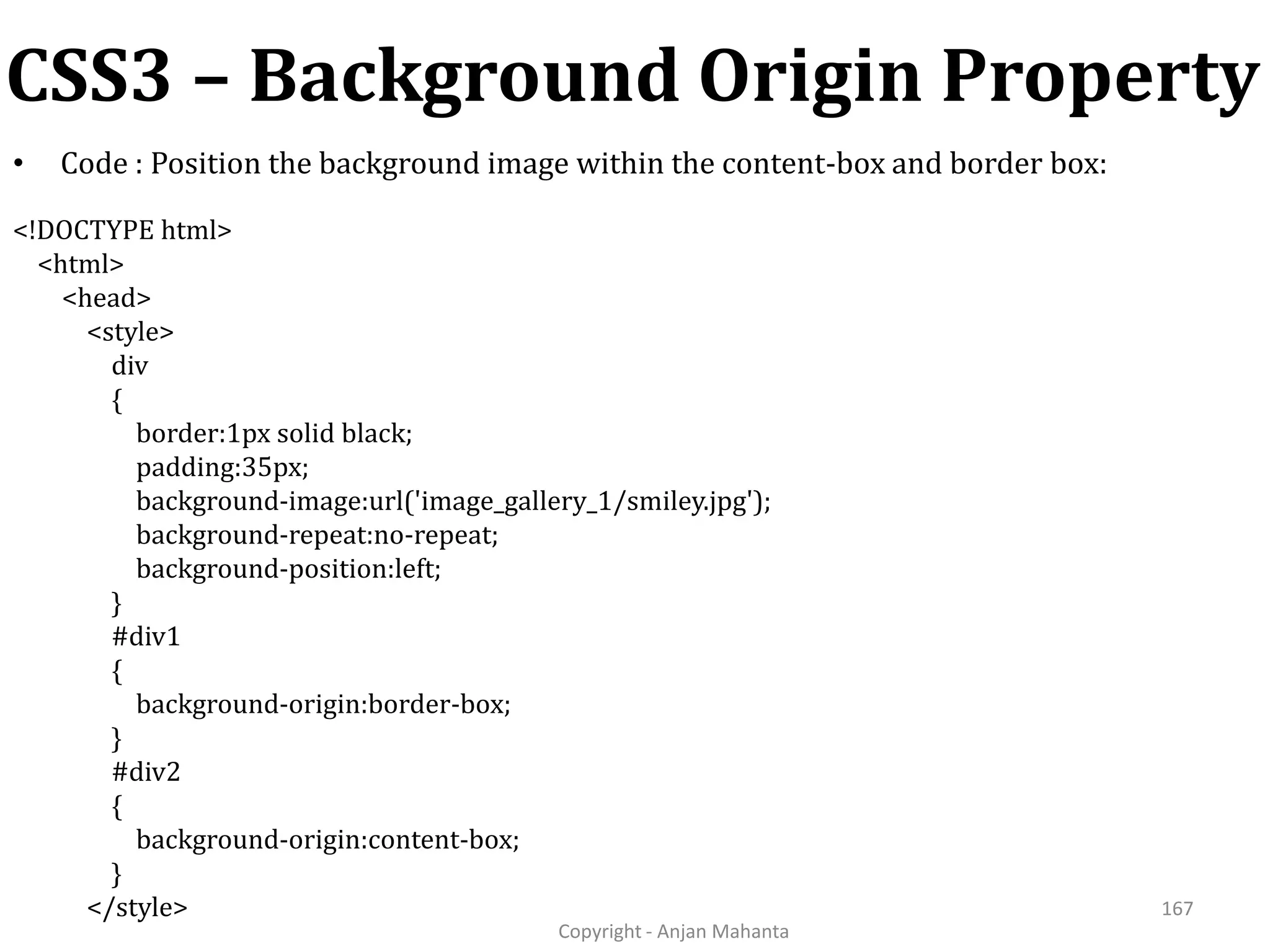 CSS3 – Background Origin Property Copyright - Anjan Mahanta 167 • Code : Position the background image within the content-box and border box: <!DOCTYPE html> <html> <head> <style> div { border:1px solid black; padding:35px; background-image:url('image_gallery_1/smiley.jpg'); background-repeat:no-repeat; background-position:left; } #div1 { background-origin:border-box; } #div2 { background-origin:content-box; } </style> 