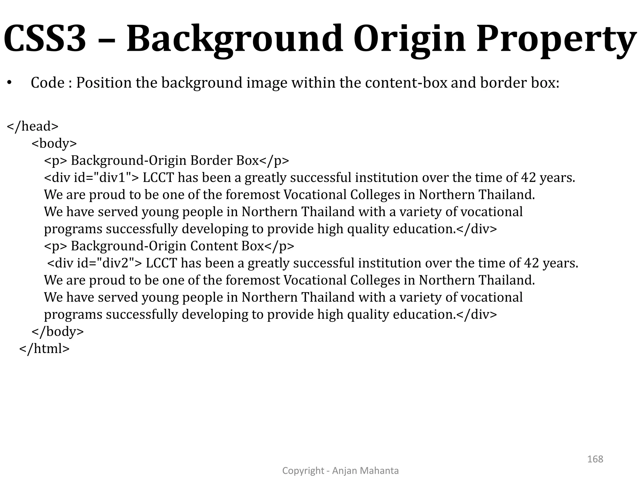 CSS3 – Background Origin Property Copyright - Anjan Mahanta 168 • Code : Position the background image within the content-box and border box: </head> <body> <p> Background-Origin Border Box</p> <div id="div1"> LCCT has been a greatly successful institution over the time of 42 years. We are proud to be one of the foremost Vocational Colleges in Northern Thailand. We have served young people in Northern Thailand with a variety of vocational programs successfully developing to provide high quality education.</div> <p> Background-Origin Content Box</p> <div id="div2"> LCCT has been a greatly successful institution over the time of 42 years. We are proud to be one of the foremost Vocational Colleges in Northern Thailand. We have served young people in Northern Thailand with a variety of vocational programs successfully developing to provide high quality education.</div> </body> </html> 