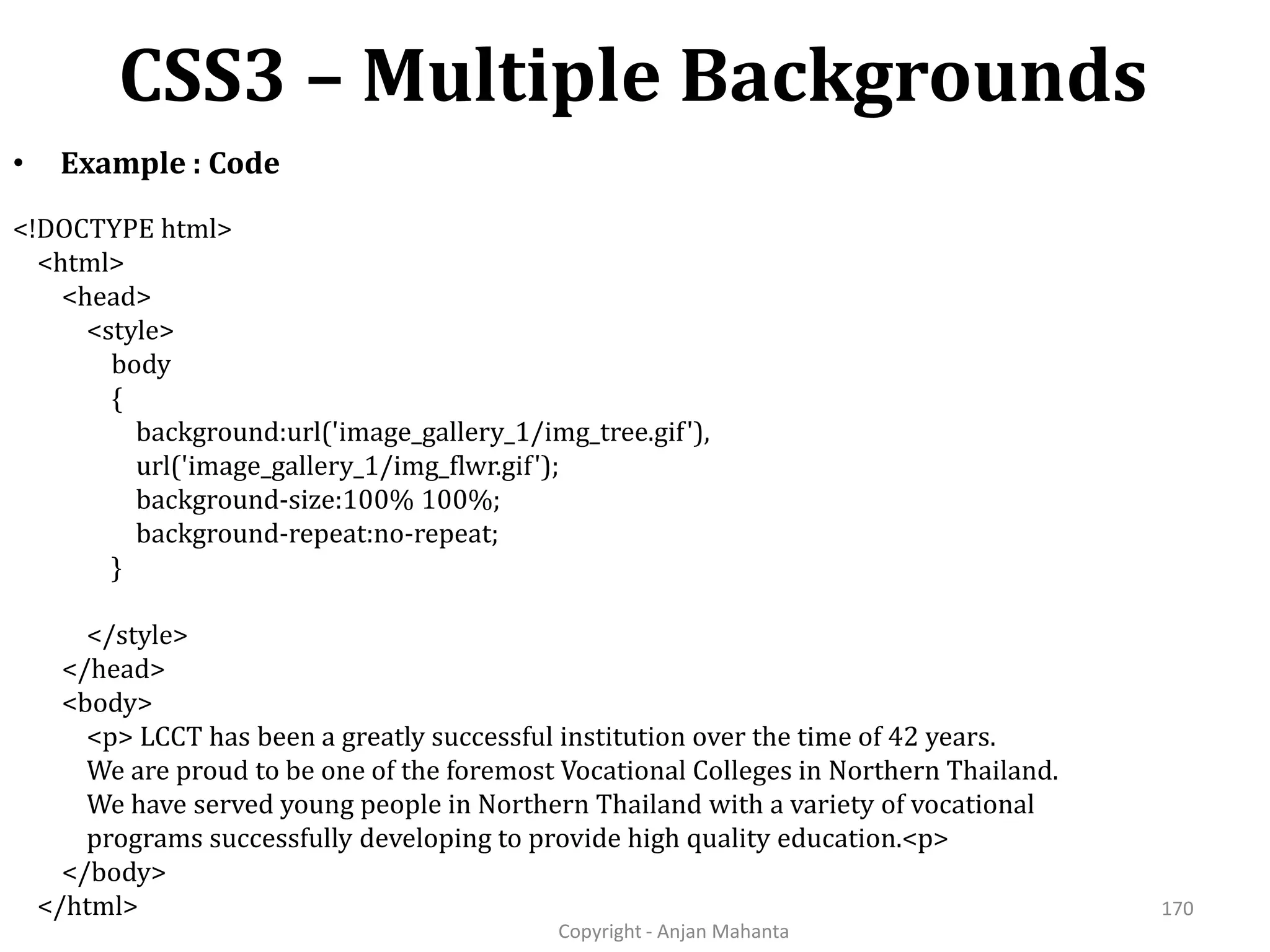 CSS3 – Multiple Backgrounds Copyright - Anjan Mahanta 170 • Example : Code <!DOCTYPE html> <html> <head> <style> body { background:url('image_gallery_1/img_tree.gif'), url('image_gallery_1/img_flwr.gif'); background-size:100% 100%; background-repeat:no-repeat; } </style> </head> <body> <p> LCCT has been a greatly successful institution over the time of 42 years. We are proud to be one of the foremost Vocational Colleges in Northern Thailand. We have served young people in Northern Thailand with a variety of vocational programs successfully developing to provide high quality education.<p> </body> </html> 