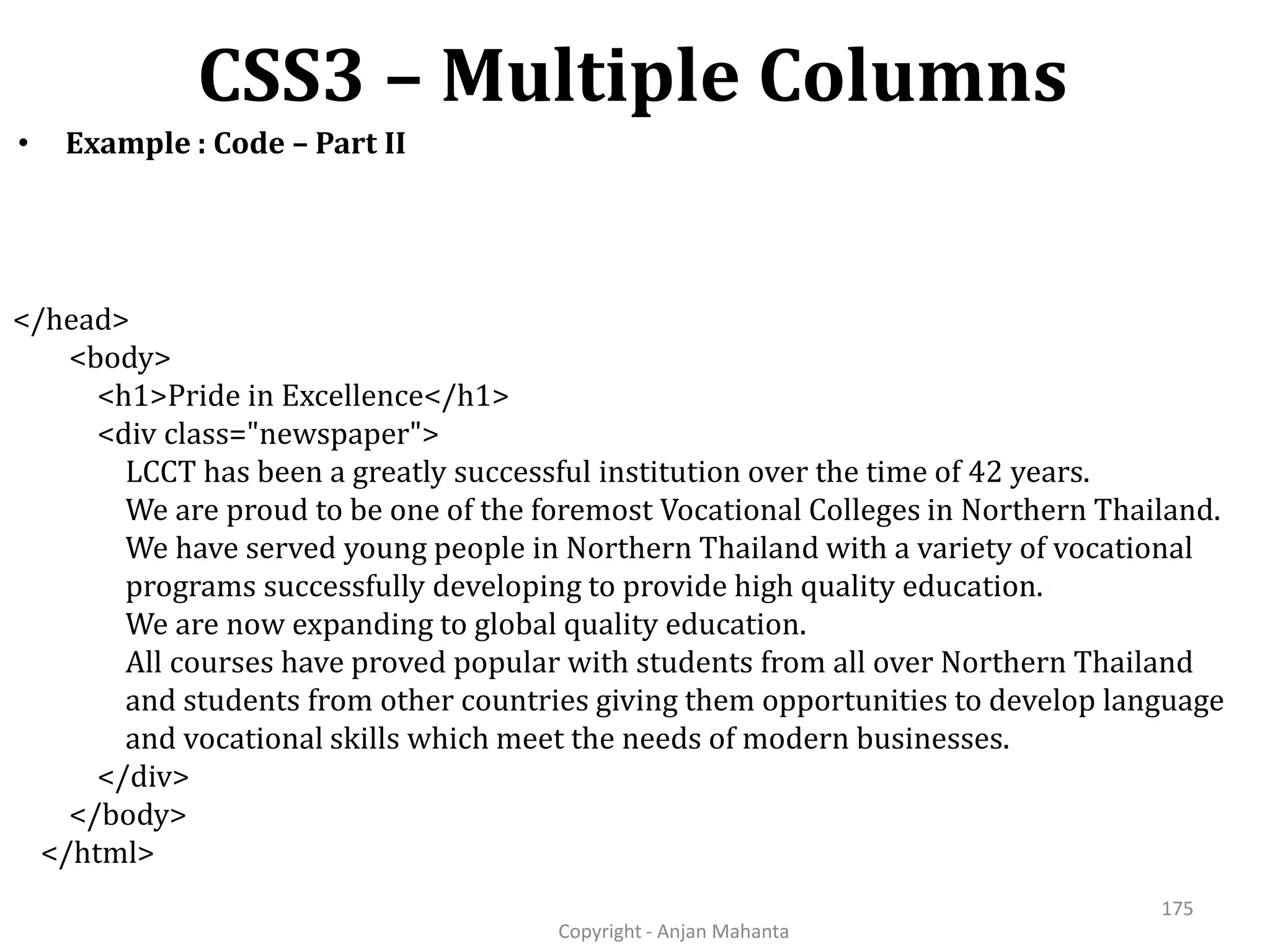 CSS3 – Multiple Columns Copyright - Anjan Mahanta 175 • Example : Code – Part II </head> <body> <h1>Pride in Excellence</h1> <div class="newspaper"> LCCT has been a greatly successful institution over the time of 42 years. We are proud to be one of the foremost Vocational Colleges in Northern Thailand. We have served young people in Northern Thailand with a variety of vocational programs successfully developing to provide high quality education. We are now expanding to global quality education. All courses have proved popular with students from all over Northern Thailand and students from other countries giving them opportunities to develop language and vocational skills which meet the needs of modern businesses. </div> </body> </html> 