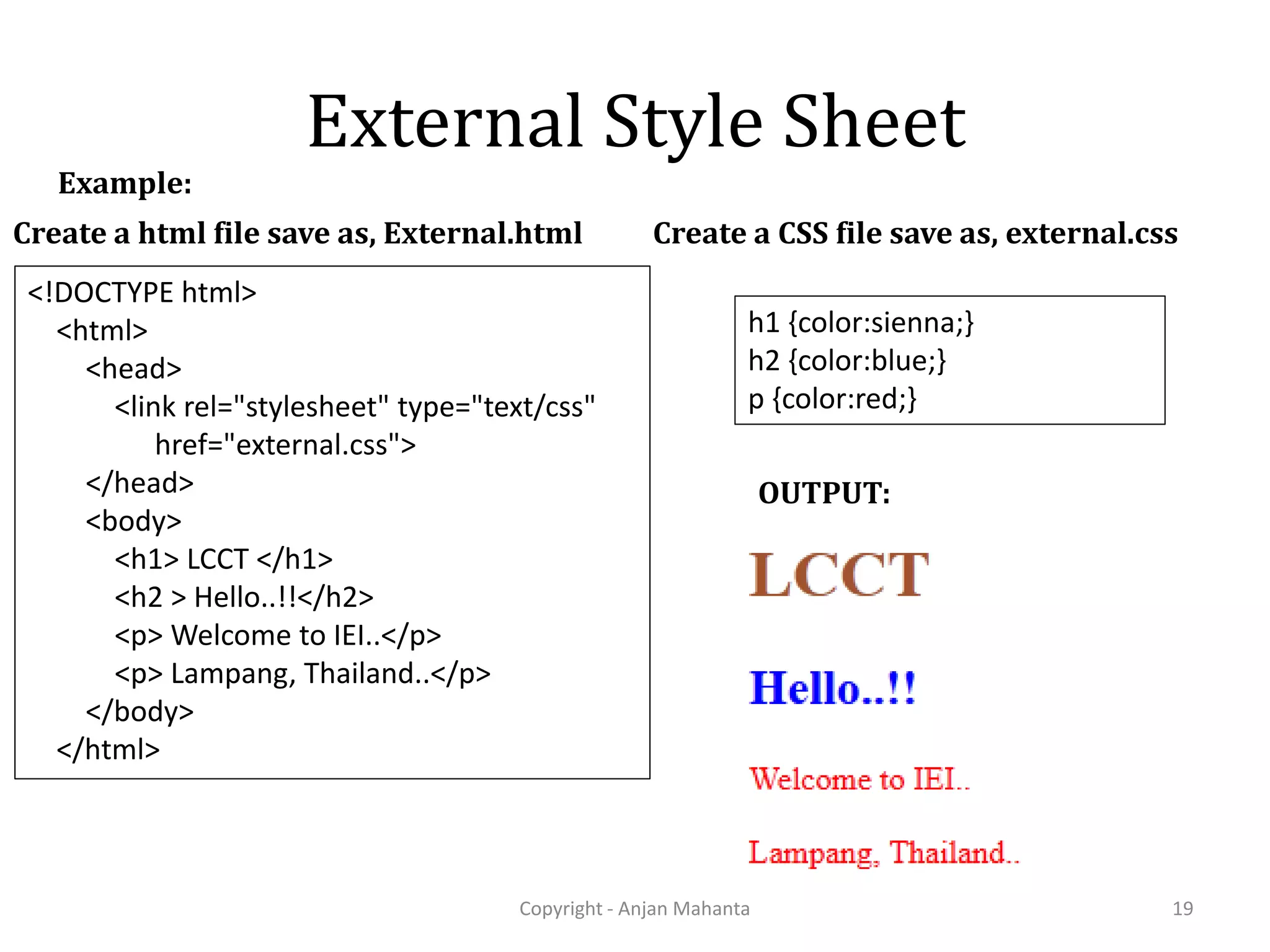 External Style Sheet Copyright - Anjan Mahanta 19 Example: Create a CSS file save as, external.css h1 {color:sienna;} h2 {color:blue;} p {color:red;} Create a html file save as, External.html <!DOCTYPE html> <html> <head> <link rel="stylesheet" type="text/css" href="external.css"> </head> <body> <h1> LCCT </h1> <h2 > Hello..!!</h2> <p> Welcome to IEI..</p> <p> Lampang, Thailand..</p> </body> </html> OUTPUT: 