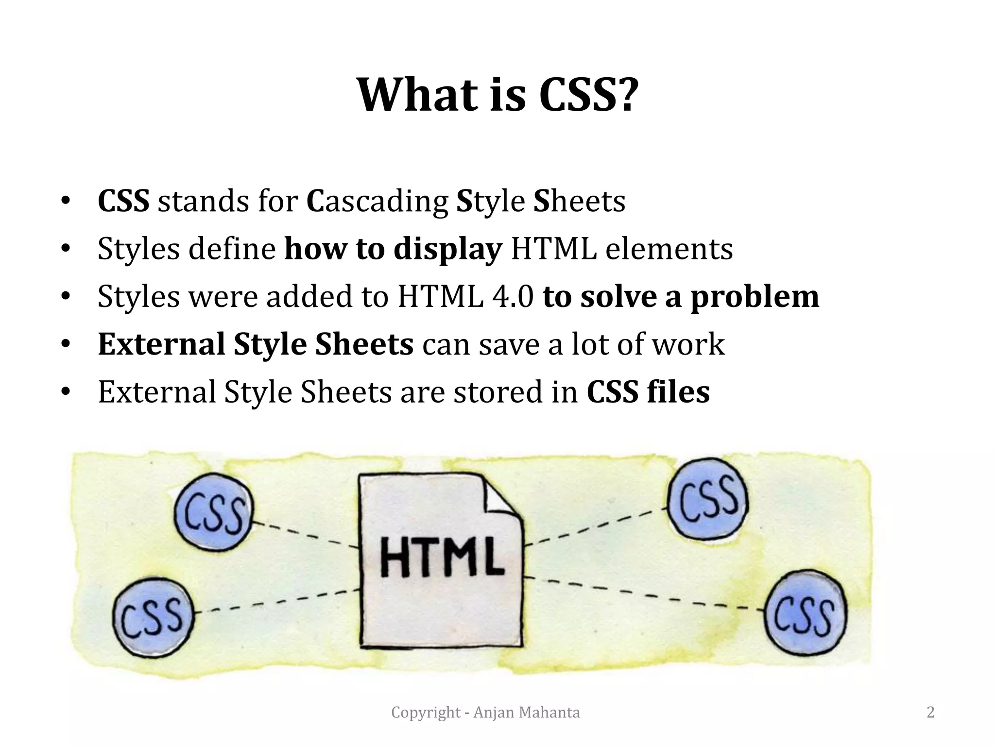 What is CSS? • CSS stands for Cascading Style Sheets • Styles define how to display HTML elements • Styles were added to HTML 4.0 to solve a problem • External Style Sheets can save a lot of work • External Style Sheets are stored in CSS files 2Copyright - Anjan Mahanta 