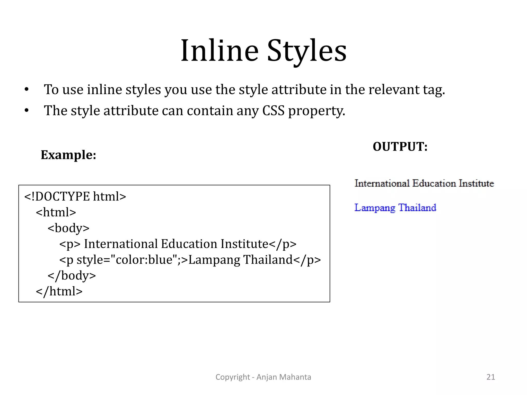 Inline Styles • To use inline styles you use the style attribute in the relevant tag. • The style attribute can contain any CSS property. Copyright - Anjan Mahanta 21 <!DOCTYPE html> <html> <body> <p> International Education Institute</p> <p style="color:blue";>Lampang Thailand</p> </body> </html> Example: OUTPUT: 