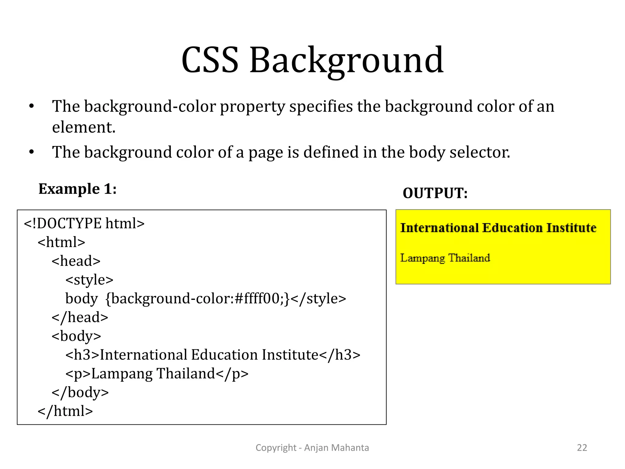 CSS Background • The background-color property specifies the background color of an element. • The background color of a page is defined in the body selector. Copyright - Anjan Mahanta 22 <!DOCTYPE html> <html> <head> <style> body {background-color:#ffff00;}</style> </head> <body> <h3>International Education Institute</h3> <p>Lampang Thailand</p> </body> </html> Example 1: OUTPUT: 