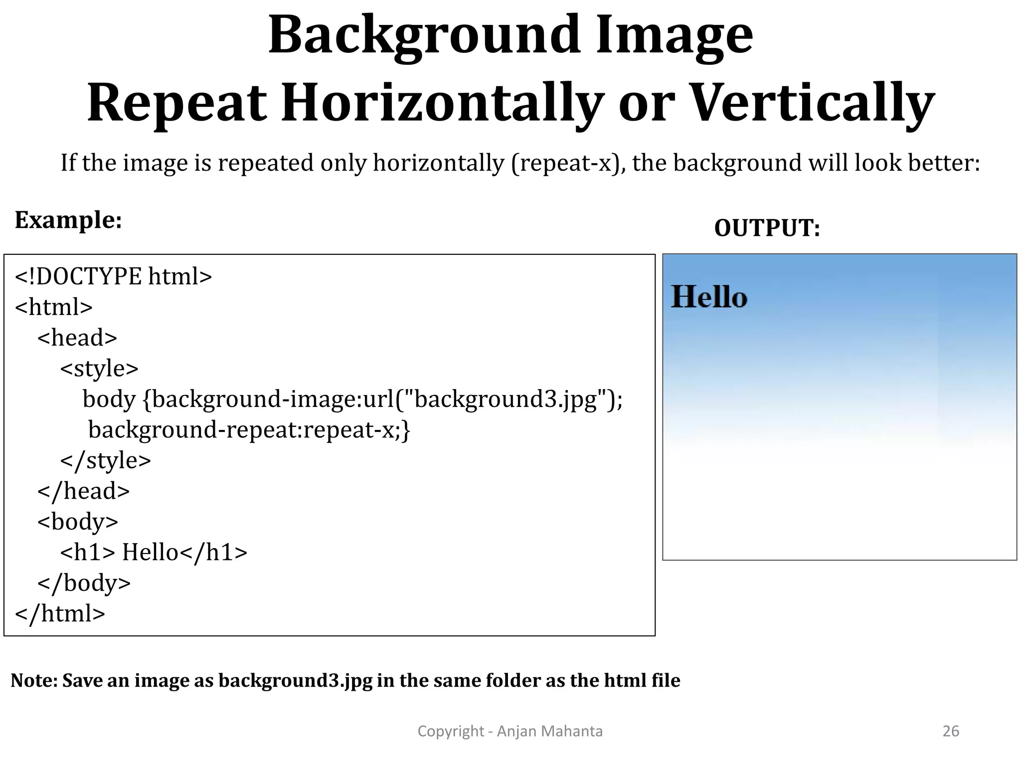 Background Image Repeat Horizontally or Vertically Copyright - Anjan Mahanta 26 <!DOCTYPE html> <html> <head> <style> body {background-image:url("background3.jpg"); background-repeat:repeat-x;} </style> </head> <body> <h1> Hello</h1> </body> </html> Example: OUTPUT: Note: Save an image as background3.jpg in the same folder as the html file If the image is repeated only horizontally (repeat-x), the background will look better: 