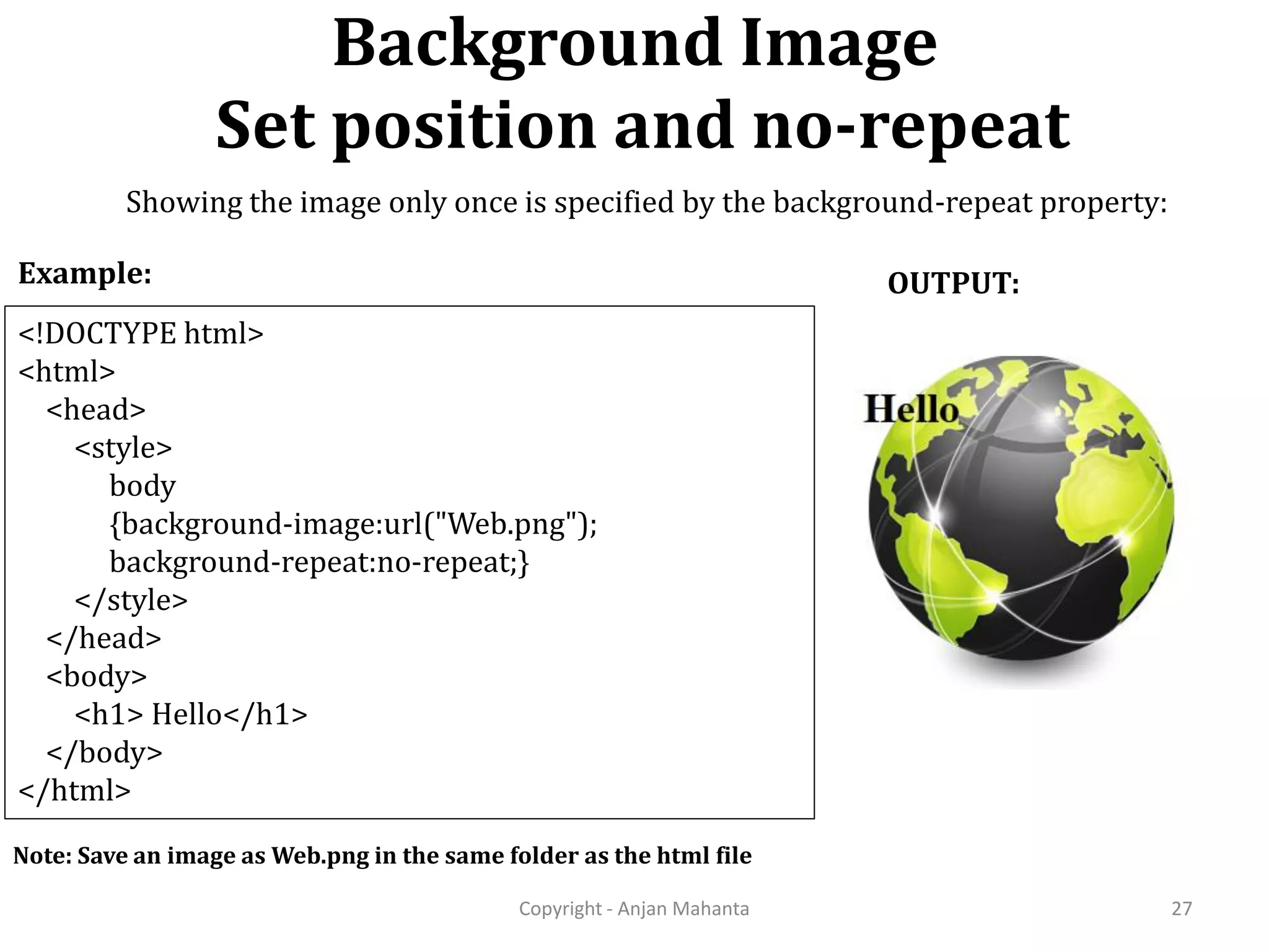 Background Image Set position and no-repeat Copyright - Anjan Mahanta 27 <!DOCTYPE html> <html> <head> <style> body {background-image:url("Web.png"); background-repeat:no-repeat;} </style> </head> <body> <h1> Hello</h1> </body> </html> Example: OUTPUT: Note: Save an image as Web.png in the same folder as the html file Showing the image only once is specified by the background-repeat property: 