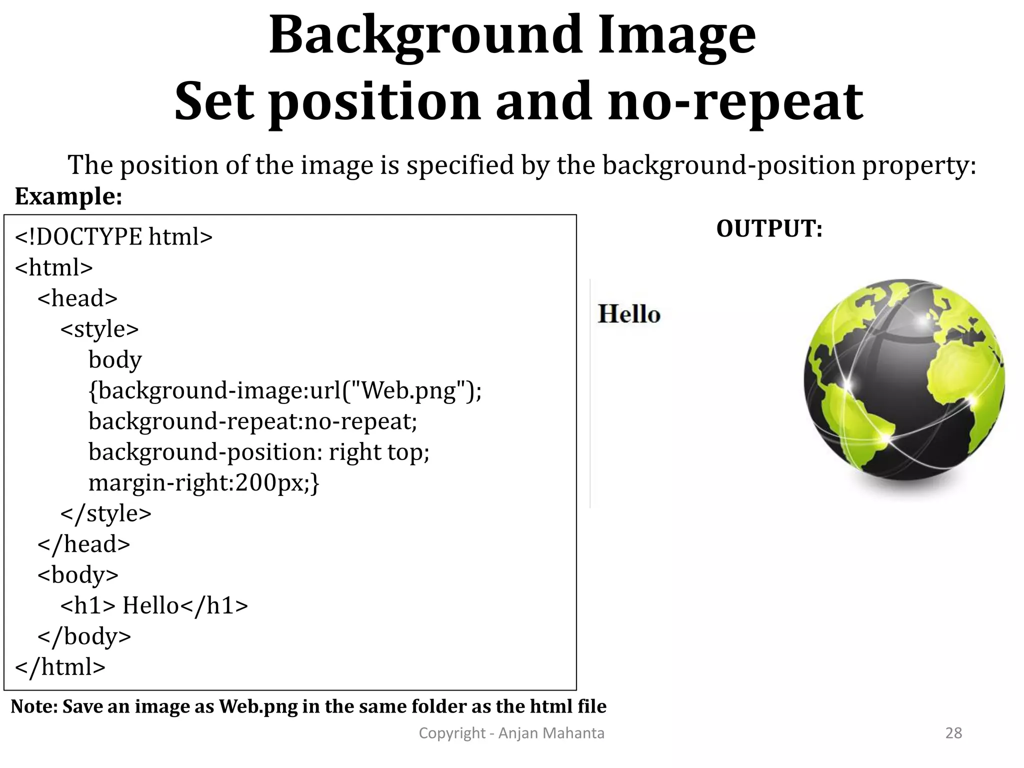 Background Image Set position and no-repeat Copyright - Anjan Mahanta 28 <!DOCTYPE html> <html> <head> <style> body {background-image:url("Web.png"); background-repeat:no-repeat; background-position: right top; margin-right:200px;} </style> </head> <body> <h1> Hello</h1> </body> </html> Example: OUTPUT: Note: Save an image as Web.png in the same folder as the html file The position of the image is specified by the background-position property: 