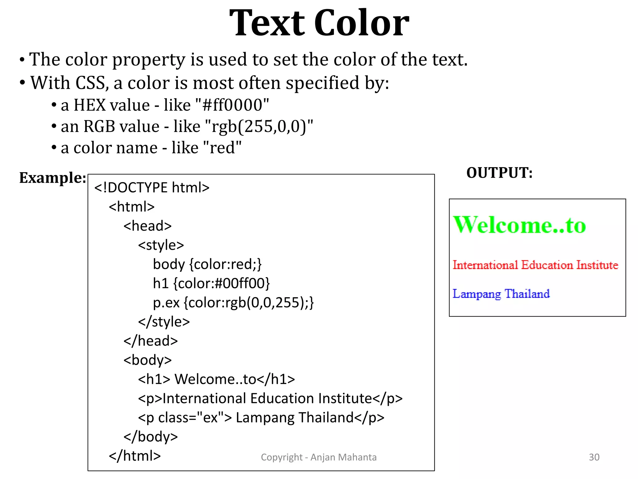 Text Color Copyright - Anjan Mahanta 30 Example: OUTPUT: • The color property is used to set the color of the text. • With CSS, a color is most often specified by: • a HEX value - like "#ff0000" • an RGB value - like "rgb(255,0,0)" • a color name - like "red" <!DOCTYPE html> <html> <head> <style> body {color:red;} h1 {color:#00ff00} p.ex {color:rgb(0,0,255);} </style> </head> <body> <h1> Welcome..to</h1> <p>International Education Institute</p> <p class="ex"> Lampang Thailand</p> </body> </html> 