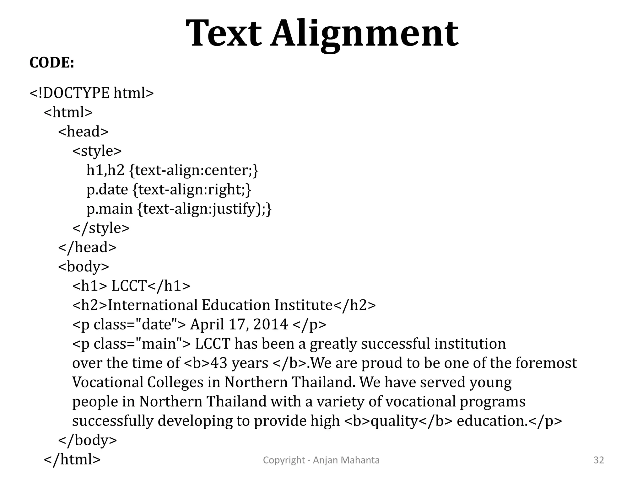Text Alignment Copyright - Anjan Mahanta 32 CODE: <!DOCTYPE html> <html> <head> <style> h1,h2 {text-align:center;} p.date {text-align:right;} p.main {text-align:justify);} </style> </head> <body> <h1> LCCT</h1> <h2>International Education Institute</h2> <p class="date"> April 17, 2014 </p> <p class="main"> LCCT has been a greatly successful institution over the time of <b>43 years </b>.We are proud to be one of the foremost Vocational Colleges in Northern Thailand. We have served young people in Northern Thailand with a variety of vocational programs successfully developing to provide high <b>quality</b> education.</p> </body> </html> 