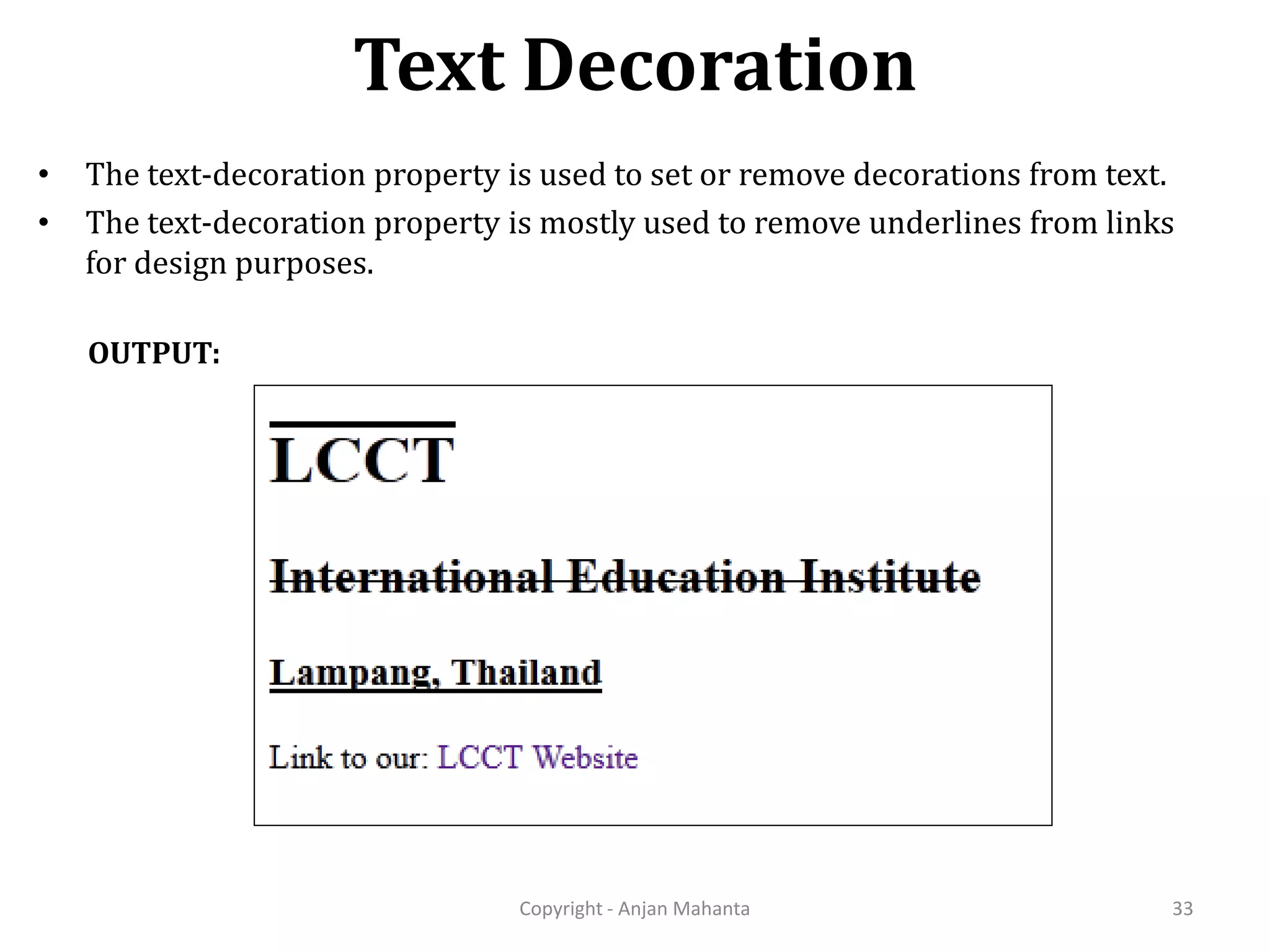 Text Decoration Copyright - Anjan Mahanta 33 OUTPUT: • The text-decoration property is used to set or remove decorations from text. • The text-decoration property is mostly used to remove underlines from links for design purposes. 
