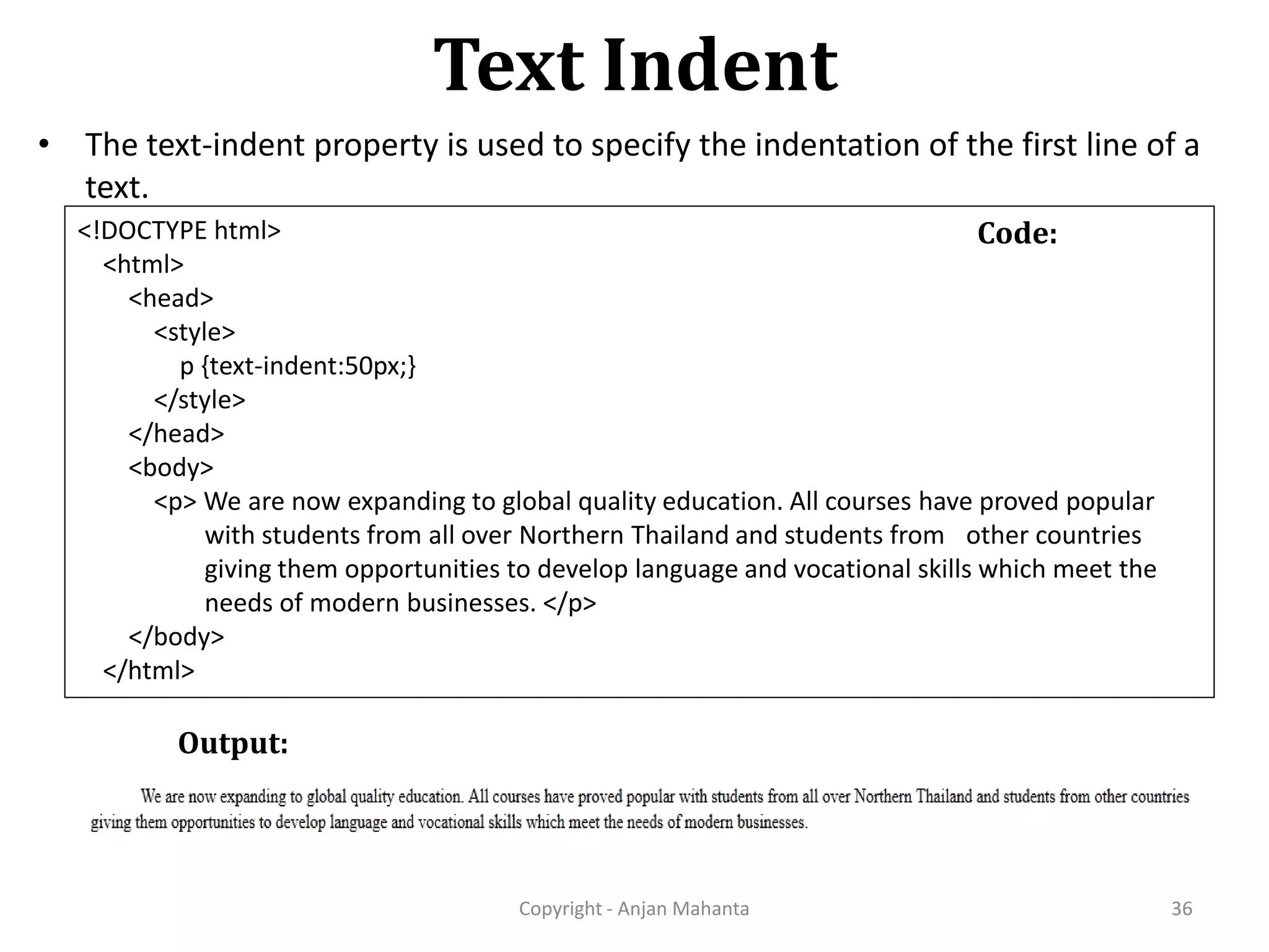 Text Indent Copyright - Anjan Mahanta 36 Code: • The text-indent property is used to specify the indentation of the first line of a text. <!DOCTYPE html> <html> <head> <style> p {text-indent:50px;} </style> </head> <body> <p> We are now expanding to global quality education. All courses have proved popular with students from all over Northern Thailand and students from other countries giving them opportunities to develop language and vocational skills which meet the needs of modern businesses. </p> </body> </html> Output: 