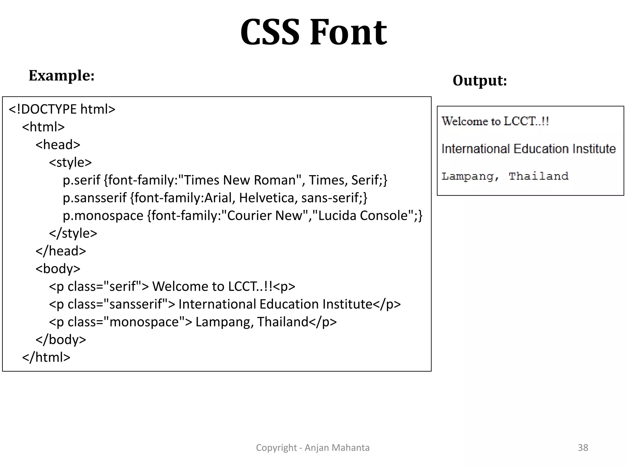 CSS Font Copyright - Anjan Mahanta 38 Example: Output: <!DOCTYPE html> <html> <head> <style> p.serif {font-family:"Times New Roman", Times, Serif;} p.sansserif {font-family:Arial, Helvetica, sans-serif;} p.monospace {font-family:"Courier New","Lucida Console";} </style> </head> <body> <p class="serif"> Welcome to LCCT..!!<p> <p class="sansserif"> International Education Institute</p> <p class="monospace"> Lampang, Thailand</p> </body> </html> 