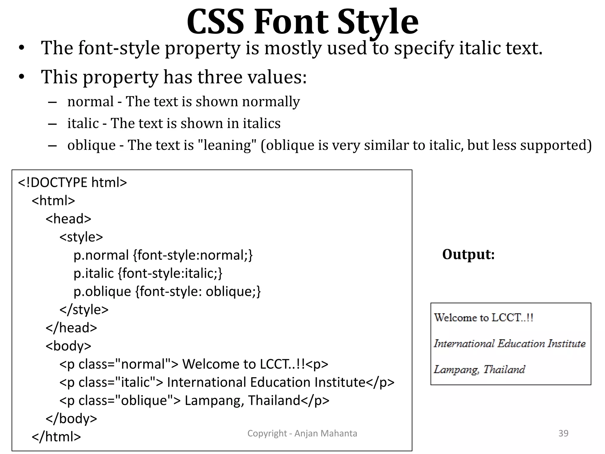 CSS Font Style Copyright - Anjan Mahanta 39 • The font-style property is mostly used to specify italic text. • This property has three values: – normal - The text is shown normally – italic - The text is shown in italics – oblique - The text is "leaning" (oblique is very similar to italic, but less supported) <!DOCTYPE html> <html> <head> <style> p.normal {font-style:normal;} p.italic {font-style:italic;} p.oblique {font-style: oblique;} </style> </head> <body> <p class="normal"> Welcome to LCCT..!!<p> <p class="italic"> International Education Institute</p> <p class="oblique"> Lampang, Thailand</p> </body> </html> Output: 