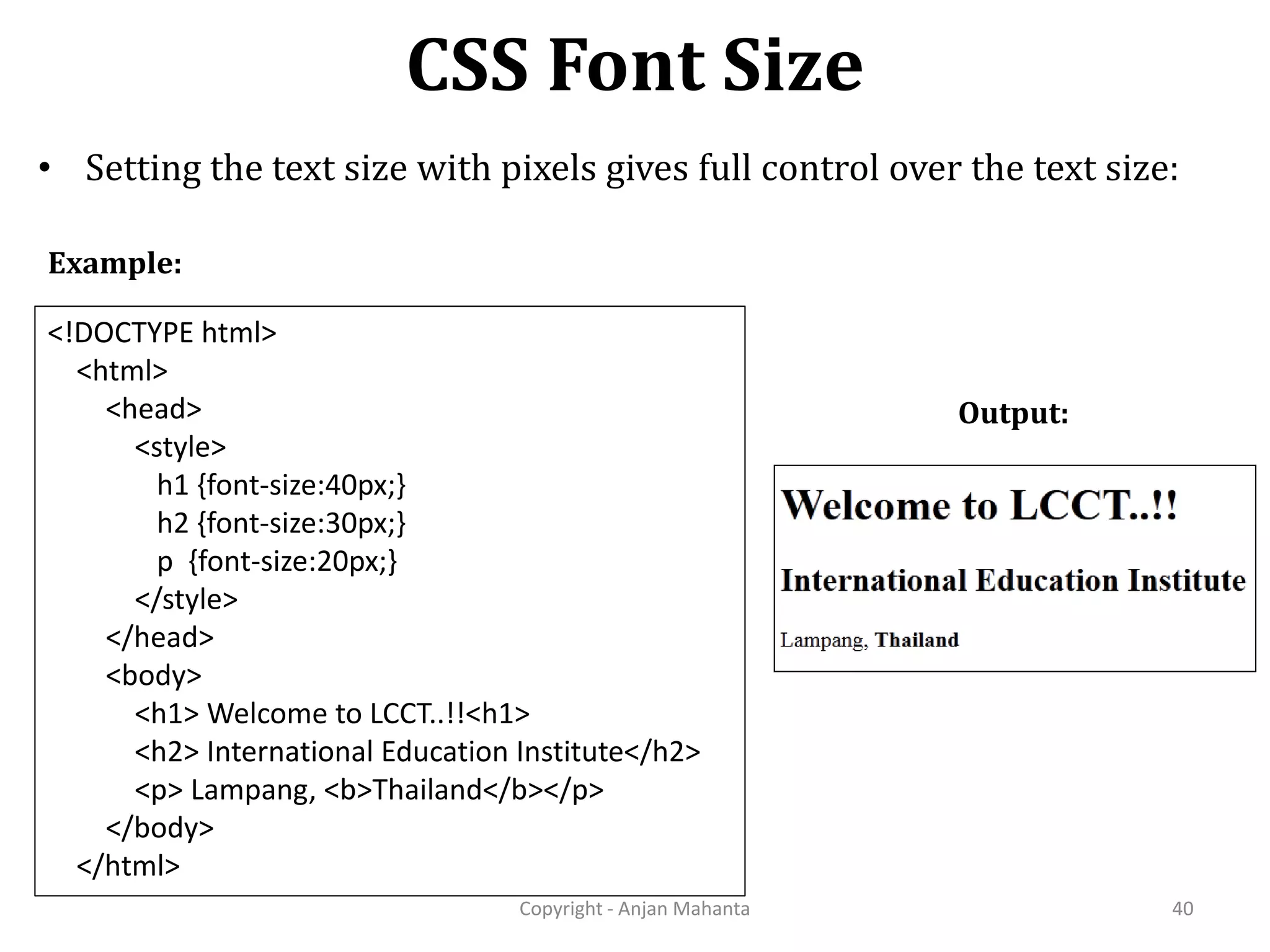 CSS Font Size Copyright - Anjan Mahanta 40 • Setting the text size with pixels gives full control over the text size: Output: <!DOCTYPE html> <html> <head> <style> h1 {font-size:40px;} h2 {font-size:30px;} p {font-size:20px;} </style> </head> <body> <h1> Welcome to LCCT..!!<h1> <h2> International Education Institute</h2> <p> Lampang, <b>Thailand</b></p> </body> </html> Example: 