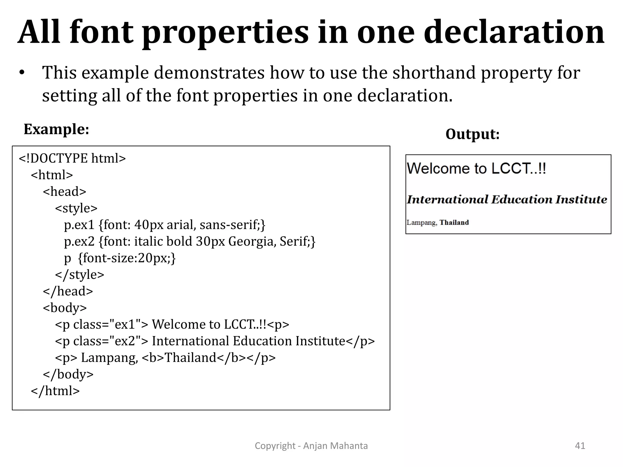 All font properties in one declaration Copyright - Anjan Mahanta 41 • This example demonstrates how to use the shorthand property for setting all of the font properties in one declaration. Output:Example: <!DOCTYPE html> <html> <head> <style> p.ex1 {font: 40px arial, sans-serif;} p.ex2 {font: italic bold 30px Georgia, Serif;} p {font-size:20px;} </style> </head> <body> <p class="ex1"> Welcome to LCCT..!!<p> <p class="ex2"> International Education Institute</p> <p> Lampang, <b>Thailand</b></p> </body> </html> 