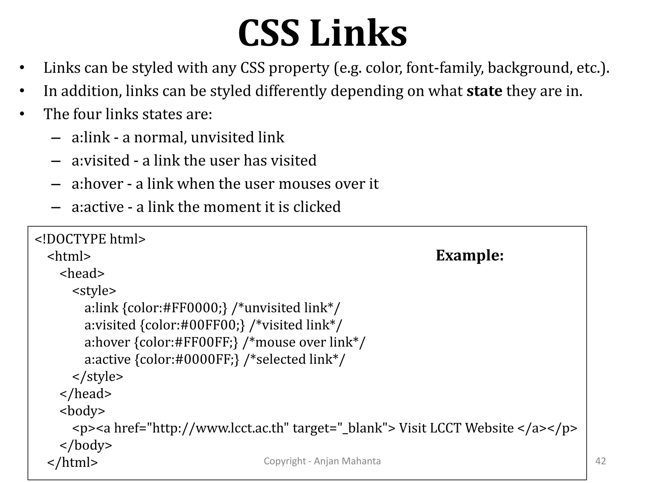 CSS Links Copyright - Anjan Mahanta 42 • Links can be styled with any CSS property (e.g. color, font-family, background, etc.). • In addition, links can be styled differently depending on what state they are in. • The four links states are: – a:link - a normal, unvisited link – a:visited - a link the user has visited – a:hover - a link when the user mouses over it – a:active - a link the moment it is clicked <!DOCTYPE html> <html> <head> <style> a:link {color:#FF0000;} /*unvisited link*/ a:visited {color:#00FF00;} /*visited link*/ a:hover {color:#FF00FF;} /*mouse over link*/ a:active {color:#0000FF;} /*selected link*/ </style> </head> <body> <p><a href="http://www.lcct.ac.th" target="_blank"> Visit LCCT Website </a></p> </body> </html> Example: 