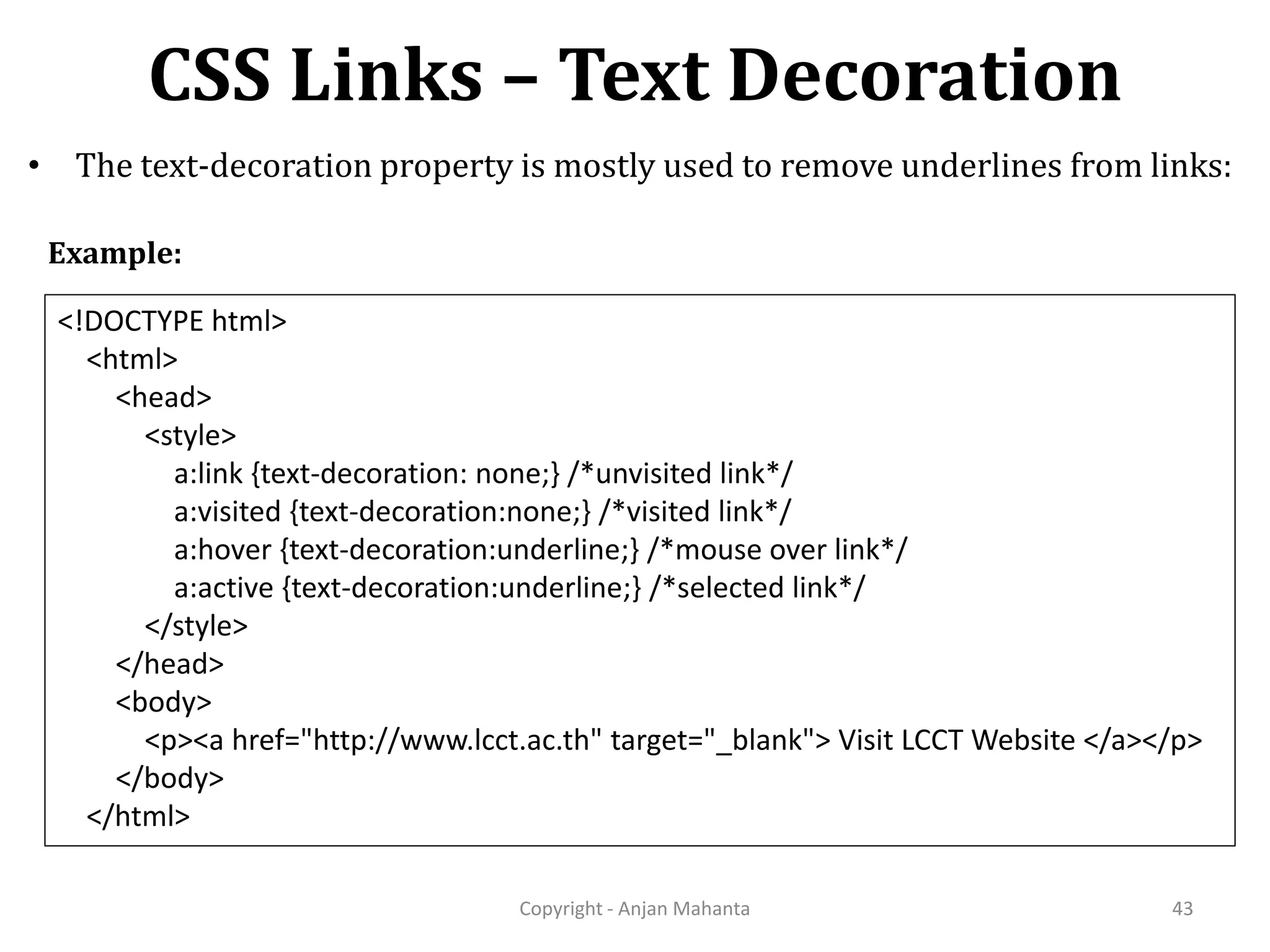 CSS Links – Text Decoration Copyright - Anjan Mahanta 43 • The text-decoration property is mostly used to remove underlines from links: <!DOCTYPE html> <html> <head> <style> a:link {text-decoration: none;} /*unvisited link*/ a:visited {text-decoration:none;} /*visited link*/ a:hover {text-decoration:underline;} /*mouse over link*/ a:active {text-decoration:underline;} /*selected link*/ </style> </head> <body> <p><a href="http://www.lcct.ac.th" target="_blank"> Visit LCCT Website </a></p> </body> </html> Example: 